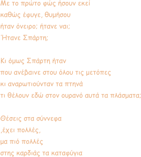 Με το πρώτο φώς ήσουν εκεί καθώς έφυγε, θυμήσου ήταν όνειρο; ήτανε ναι; Ήτανε Σπάρτη;  Κι όμως Σπάρτη ήταν που ανέβαινε στου όλου τις μετόπες κι αναρωτιούνταν τα πτηνά  τι θέλουν εδώ στον ουρανό αυτά τα πλάσματα;  Θέσεις στα σύννεφα  ,έχει πολλές, μα πιό πολλές  στης καρδιάς τα καταφύγια