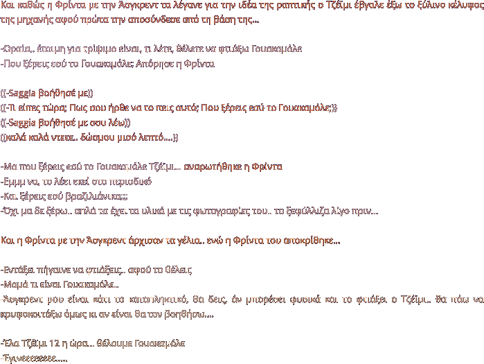 Και καθώς η Φρίντα με την Άσγκρεντ τα λέγανε για την ιδέα της ραπτικής ο Τζέϊμι έβγαλε έξω το ξύλινο κέλυφος της μηχανής αφού πρώτα την αποσύνδεσε από τη βάση της…  -Ωραία.. έτοιμη για τρίψιμο είναι, τι λέτε, θέλετε να φτιάξω Γουακαμόλε -Που ξέρεις εσύ το Γουακαμόλε; Απόρησε η Φρίντα  ((-Saggia βοήθησέ με)) ((-Τι είπες τώρα; Πως σου ήρθε να το πεις αυτό; Που ξέρεις εσύ το Γουακαμόλε;)) ((-Saggia βοήθησέ με σου λέω)) ((καλά καλά ντεεε.. δώσμου μισό λεπτό….))  -Μα που ξέρεις εσύ το Γουακαμόλε Τζέϊμι… αναρωτήθηκε η Φρίντα -Εμμμ να, το λέει εκεί στο περιοδικό -Και ξέρεις εσύ βραζιλιάνικα;;; -Όχι μα δε ξέρω.. απλά τα έχει τα υλικά με τις φωτογραφίες του.. το ξεφύλλιζα λίγο πριν…  Και η Φρίντα με την Άσγκρεντ άρχισαν τα γέλια.. ενώ η Φρίντα του αποκρίθηκε…  -Εντάξει πήγαινε να φτιάξεις.. αφού το θέλεις -Μαμά τι είναι Γουακαμόλε.. -Άσγκρεντ μου είναι κάτι το καταπληκτικό, θα δεις, άν μπορέσει φυσικά και το φτιάξει ο Τζέϊμι.. θα πάω να κρυφοκοιτάξω όμως κι αν είναι θα τον βοηθήσω….  -Έλα Τζέϊμι 12 η ώρα… θέλουμε Γουακαμόλε -Έγινεεεεεεεε…..