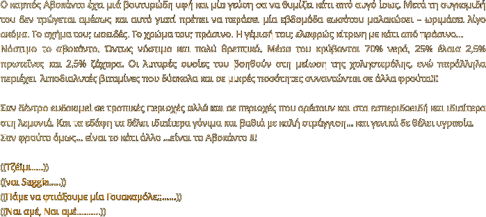 Ο καρπός Αβοκάντο έχει μιά βουτυρώδη υφή και μία γεύση σα να θυμίζει κάτι από αυγό ίσως. Μετά τη συγκομιδή του δεν τρώγεται αμέσως και αυτό γιατί πρέπει να περάσει μία εβδομάδα εωσότου μαλακώσει – ωριμάσει λίγο ακόμα. Το σχήμα του; ωοειδές. Το χρώμα του; πράσινο. Η γέμισή του; ελαφρώς κίτρινη με κάτι από πράσινο… Νόστιμο το αβοκάντο. Όντως νόστιμο και πολύ θρεπτικό. Μέσα του κρύβονται 70% νερό, 25% έλαια 2,5% πρωτεΐνες και 2,5% ζάχαρα. Οι λιπαρές ουσίες του βοηθούν στη μείωση της χοληστερόλης, ενώ παράλληλα περιέχει  λιποδιαλυτές βιταμίνες που δύσκολα και σε μικρές ποσότητες συναντώνται σε άλλα φρούτα!!!   Σαν δέντρο ευδοκιμεί σε τροπικές περιοχές αλλά και σε περιοχές που αρέσουν και στα εσπεριδοειδή και ιδιαίτερα στη λεμονιά. Και τα εδάφη τα θέλει ιδιαίτερα γόνιμα και βαθιά με καλή στράγγιση… και γενικά δε θέλει υγρασία. Σαν φρούτο όμως… είναι το κάτι άλλο …είναι το Αβοκάντο !!!  ((Τζέϊμι…..)) ((ναι Saggia…..)) ((Πάμε να φτιάξουμε μία Γουακαμόλε;;……)) ((Ναι αμέ, Ναι αμέ……….))