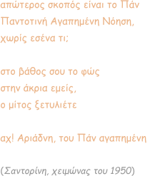 απώτερος σκοπός είναι το Πάν Παντοτινή Αγαπημένη Νόηση, χωρίς εσένα τι;  στο βάθος σου το φώς στην άκρια εμείς,  ο μίτος ξετυλιέτε  αχ! Αριάδνη, του Πάν αγαπημένη   (Σαντορίνη, χειμώνας του 1950)