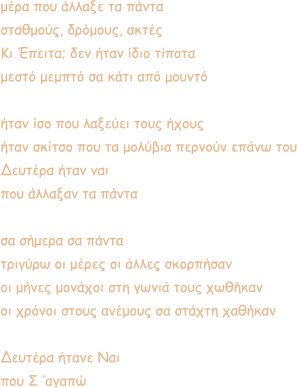 μέρα που άλλαξε τα πάντα σταθμούς, δρόμους, ακτές Κι Έπειτα; δεν ήταν ίδιο τίποτα μεστό μεμπτό σα κάτι από μουντό  ήταν ίσο που λαξεύει τους ήχους ήταν σκίτσο που τα μολύβια περνούν επάνω του Δευτέρα ήταν ναι που άλλαξαν τα πάντα  σα σήμερα σα πάντα τριγύρω οι μέρες οι άλλες σκορπήσαν οι μήνες μονάχοι στη γωνιά τους χωθήκαν οι χρόνοι στους ανέμους σα στάχτη χαθήκαν  Δευτέρα ήτανε Ναι που Σ ’αγαπώ