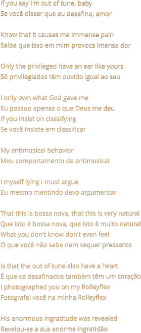 If you say I'm out of tune, baby Se você disser que eu desafino, amor  Know that it causes me immense pain Saiba que isso em mim provoca imensa dor  Only the privileged have an ear like yours Só privilegiados têm ouvido igual ao seu  I only own what God gave me Eu possuo apenas o que Deus me deu If you insist on classifying Se você insiste em classificar  My antimusical behavior Meu comportamento de antimusical  I myself lying I must argue Eu mesmo mentindo devo argumentar  That this is bossa nova, that this is very natural Que isto é bossa nova, que isto é muito natural What you don't know don't even feel O que você não sabe nem sequer pressente  Is that the out of tune also have a heart É que os desafinados também têm um coração I photographed you on my Rolleyflex Fotografei você na minha Rolleyflex  His enormous ingratitude was revealed Revelou-se a sua enorme ingratidão