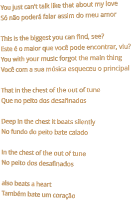 You just can't talk like that about my love Só não poderá falar assim do meu amor  This is the biggest you can find, see? Este é o maior que você pode encontrar, viu? You with your music forgot the main thing Você com a sua música esqueceu o principal  That in the chest of the out of tune Que no peito dos desafinados  Deep in the chest it beats silently No fundo do peito bate calado  In the chest of the out of tune No peito dos desafinados  also beats a heart Também bate um coração