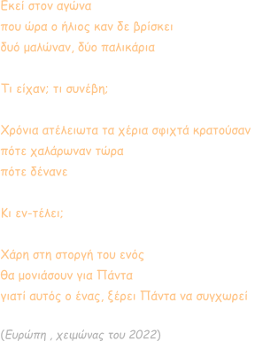 Εκεί στον αγώνα που ώρα ο ήλιος καν δε βρίσκει δυό μαλώναν, δύο παλικάρια  Τι είχαν; τι συνέβη;  Χρόνια ατέλειωτα τα χέρια σφιχτά κρατούσαν  πότε χαλάρωναν τώρα πότε δένανε  Κι εν-τέλει;  Χάρη στη στοργή του ενός θα μονιάσουν για Πάντα  γιατί αυτός ο ένας, ξέρει Πάντα να συγχωρεί  (Ευρώπη , χειμώνας του 2022)