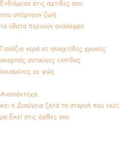 Ενδιάμεσα στις αχτίδες σου  που σπέρνουν ζωή τα ύδατα περνούν ανάλαφρα  Γαλάζια νερά σε ηλιαχτίδες χρυσές  σκορπάς ανταύγες ελπίδας λουσμένες με φώς  Αναπάντεχα, και η Διαύγεια ζητά τη στοργή που εκεί; μα Εκεί στις όχθες σου