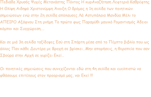 Πεδιάδα Χρυσός Ψυχές Μετανάστης Πόντος Η κυρΑναζήτηση Λεφτεριά Καθρέφτης  Η Θλίψη Αιδηψό Χριστονύμφη Άνοιξη Ο δρόμος η 1η σελίδα των ποιητικών  σημειώσεων ενώ στην 2η σελίδα απόλαυσες Λά Αστυπάλαια Μανδύα Μέλι το  ΑΠΕΙΡΟ Αξάφνου Στη μνήμη Το πρώτο φως Παραμύθι μαγικό Ρομαντισμός Άδειοι  κόμποι και Συγχώρεση….   Και σε μιά 3η σελίδα ταξίδεψες Εσύ στη Σπάρτη μέσα από το Πέμπτο βιβλίο που ως  άλλος Παν κάθε Δευτέρα με Βροχή σε βρίσκει…Μην απορήσεις, η θεραπεία που σαν  Σβούρα στην Αρχή σε γυρίζει Εκεί…   Οι ποιητικές σημειώσεις που συνεχίζονται εδώ στη 4η σελίδα και ευελπιστώ να  φθάσουμε επιτέλους στον προορισμό μας, ναι Εκεί !!!