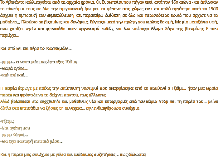 Το Αβοκάντο καλλιεργείται από τα αρχαία χρόνια. Οι Ευρωπαίοι που πήγαν εκεί κατά τον 16ο αιώνα -και άπλωσαν τα πλοκάμια τους σε όλη την αμερικανική ήπειρο- το φέρανε στις χώρες του και πολύ αργότερα κατά το 1900 άρχισε η εμπορική του εκμετάλλευση και περαιτέρω διάθεση σε όλο και περισσότερο κοινό που άρχισε να το μαθαίνει… Πλούσιο σε βιταμίνες και δυνάμεις. Εύγεστο μετά την πρώτη σου κιόλας δοκιμή. Με μία μεταξένια υφή, σου χαρίζει υγεία και φρεσκάδα στον οργανισμό καθώς και ένα υπέροχο δέρμα λόγο της βιταμίνης Ε που περιέχει…  Και από κει και πέρα το Γουακαμόλε…  -μμμμ... τι νοστιμιές μας έφτιαξες Τζέϊμι; -Μαμά εγώω…. -εσύ εσύ εσύ…  Η παρέα έτρωγε με πάθος την απίστευτη νοστιμιά που σκαρφίστηκε από το πουθενά ο Τζέϊμι… ήταν μια ωραία παρέα και φρόντιζε να το δείχνει παντού, πως άλλωστε; Αλλά βρίσκεσαι στο saggia.info και μαθαίνεις νέα και κατεργαριές από τον κύριο Ντόμ και τη παρέα του… μείνε δίπλα στα επεισόδια να ζήσεις τη συνέχεια… την ενδιαφέρουσα συνέχεια   -Τζέϊμι; -Ναι αγάπη μου -μμμμ Κάηκα...  -Μα έχει καυτερή πιπεριά μέσα…  Και η παρέα μας συνέχισε με γέλια και ευδόκιμες συζητήσεις… πως άλλωστε;