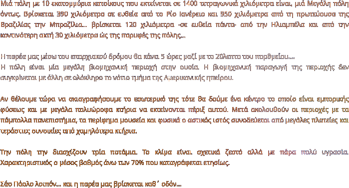 Μιά πόλη με 10 εκατομμύρια κατοίκους που εκτείνεται σε 1400 τετραγωνικά χιλιόμετρα είναι, μιά Μεγάλη πόλη όντως. Βρίσκεται 390 χιλιόμετρα σε ευθεία από το Ρίο Ιανέρειο και 950 χιλιόμετρα από τη πρωτεύουσα της Βραζιλίας την Μπραζίλια… βρίσκεται 120 χιλιόμετρα -σε ευθεία πάντα- από την Ηλιαμπέλα και από την κοντινότερη ακτή 30 χιλιόμετρα ώς της παρυφές της πόλης…  Η παρέα μας μέσω του επαρχιακού δρόμου θα κάνει 5 ώρες μαζί με το 20λεπτο του πορθμείου….  Η πόλη είναι μία μεγάλη βιομηχανική περιοχή στην ουσία. Η βιομηχανική παραγωγή της περιοχής δεν συγκρίνεται με άλλη σε ολόκληρο το νότιο τμήμα της Αμερικανικής ηπείρου.   Αν θέλουμε τώρα να σκιαγραφήσουμε το εσωτερικό της τότε θα δούμε ένα κέντρο το οποίο είναι εμπορικής φύσεως και με μεγάλα πολυώροφα κτήρια να εκτείνονται πέριξ αυτού. Μετά ακολουθούν οι περιοχές με τα πάμπολλα πανεπιστήμια, τα περίφημα μουσεία και φυσικά ο αστικός ιστός συνοδεύεται από μεγάλες πλατείες και τεράστιες συνοικίες από χαμηλότερα κτήρια.   Την πόλη την διασχίζουν τρία ποτάμια. Το κλίμα είναι σχετικά ζεστό αλλά με πάρα πολύ υγρασία. Χαρακτηριστικός ο μέσος βαθμός άνω των 70% που καταγράφεται ετησίως.  Σάο Πάολο λοιπόν… και η παρέα μας βρίσκεται καθ΄ οδόν…