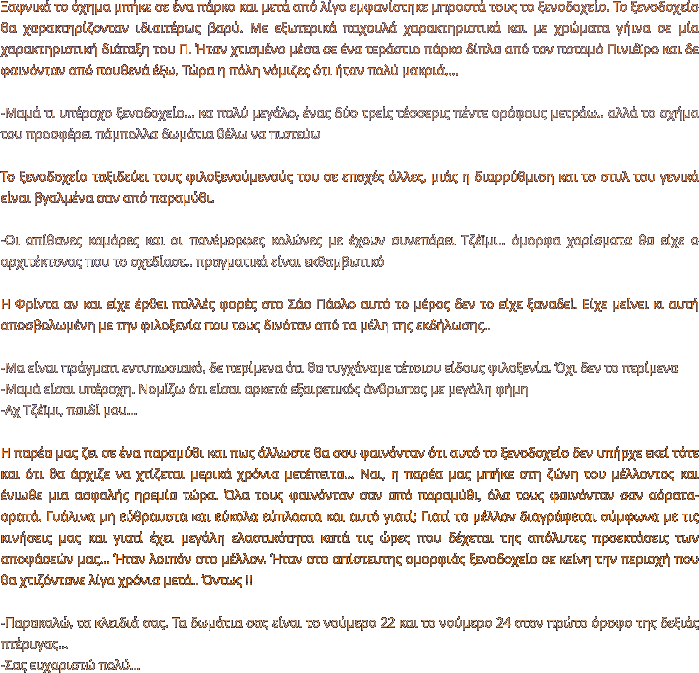 Ξαφνικά το όχημα μπήκε σε ένα πάρκο και μετά από λίγο εμφανίστηκε μπροστά τους το ξενοδοχείο. Το ξενοδοχείο θα χαρακτηρίζονταν ιδιαιτέρως βαρύ. Με εξωτερικά παχουλά χαρακτηριστικά και με χρώματα γήινα σε μία χαρακτηριστική διάταξη του Π. Ήταν χτισμένο μέσα σε ένα τεράστιο πάρκο δίπλα από τον ποταμό Πινιέϊρο και δε φαινόνταν από πουθενά έξω. Τώρα η πόλη νόμιζες ότι ήταν πολύ μακριά....  -Μαμά τι υπέροχο ξενοδοχείο… κα πολύ μεγάλο, ένας δύο τρείς τέσσερις πέντε ορόφους μετράω.. αλλά το σχήμα του προσφέρει πάμπολλα δωμάτια θέλω να πιστεύω  Το ξενοδοχείο ταξιδεύει τους φιλοξενούμενούς του σε εποχές άλλες, μιάς η διαρρύθμιση και το στυλ του γενικά είναι βγαλμένα σαν από παραμύθι.  -Οι απίθανες καμάρες και οι πανέμορφες κολώνες με έχουν συνεπάρει Τζέϊμι.. όμορφα χαρίσματα θα είχε ο αρχιτέκτονας που το σχεδίασε.. πραγματικά είναι εκθαμβωτικό   Η Φρίντα αν και είχε έρθει πολλές φορές στο Σάο Πάολο αυτό το μέρος δεν το είχε ξαναδεί. Είχε μείνει κι αυτή αποσβολωμένη με την φιλοξενία που τους δινόταν από τα μέλη της εκδήλωσης..  -Μα είναι πράγματι εντυπωσιακό, δε περίμενα ότι θα τυγχάναμε τέτοιου είδους φιλοξενία. Όχι δεν το περίμενα -Μαμά είσαι υπέροχη. Νομίζω ότι είσαι αρκετά εξαιρετικός άνθρωπος με μεγάλη φήμη -Αχ Τζέϊμι, παιδί μου...  Η παρέα μας ζει σε ένα παραμύθι και πως άλλωστε θα σου φαινόνταν ότι αυτό το ξενοδοχείο δεν υπήρχε εκεί τότε και ότι θα άρχιζε να χτίζεται μερικά χρόνια μετέπειτα… Ναι, η παρέα μας μπήκε στη ζώνη του μέλλοντος και ένιωθε μια ασφαλής ηρεμία τώρα. Όλα τους φαινόνταν σαν από παραμύθι, όλα τους φαινόνταν σαν αόρατα-ορατά. Γυάλινα μη εύθραυστα και εύκολα εύπλαστα και αυτό γιατί; Γιατί το μέλλον διαγράφεται σύμφωνα με τις κινήσεις μας και γιατί έχει μεγάλη ελαστικότητα κατά τις ώρες που δέχεται της απόλυτες προεκτάσεις των αποφάσεών μας… Ήταν λοιπόν στο μέλλον. Ήταν στο απίστευτης ομορφιάς ξενοδοχείο σε κείνη την περιοχή που θα χτιζόντανε λίγα χρόνια μετά.. Όντως !!   -Παρακαλώ, τα κλειδιά σας. Τα δωμάτια σας είναι το νούμερο 22 και το νούμερο 24 στον πρώτο όροφο της δεξιάς πτέρυγας…  -Σας ευχαριστώ πολύ...