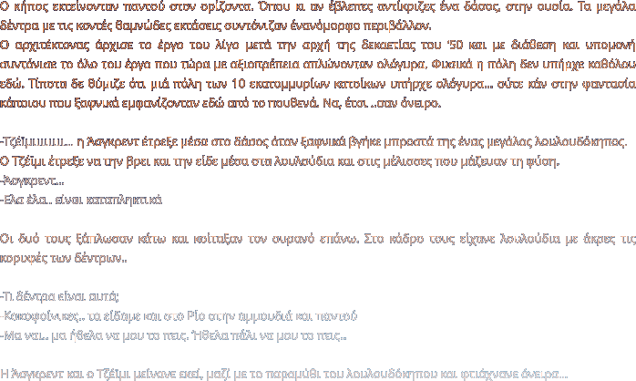 Ο κήπος εκτείνονταν παντού στον ορίζοντα. Όπου κι αν έβλεπες αντίκριζες ένα δάσος, στην ουσία. Τα μεγάλα δέντρα με τις κοντές θαμνώδες εκτάσεις συντόνιζαν ένανόμορφο περιβάλλον.  Ο αρχιτέκτονας άρχισε το έργο του λίγο μετά την αρχή της δεκαετίας του ‘50 και με διάθεση και υπομονή συντόνισε το όλο του έργο που τώρα με αξιοπρέπεια απλώνονταν ολόγυρα. Φυσικά η πόλη δεν υπήρχε καθόλου εδώ. Τίποτα δε θύμιζε ότι μιά πόλη των 10 εκατομμυρίων κατοίκων υπήρχε ολόγυρα… ούτε κάν στην φαντασία κάποιου που ξαφνικά εμφανίζονταν εδώ από το πουθενά. Να, έτσι ..σαν όνειρο.   -Τζέϊμιιιιιιιι… η Άσγκρεντ έτρεξε μέσα στο δάσος όταν ξαφνικά βγήκε μπροστά της ένας μεγάλος λουλουδόκηπος. Ο Τζέϊμι έτρεξε να την βρει και την είδε μέσα στα λουλούδια και στις μέλισσες που μάζευαν τη φύση.  -Άσγκρεντ…  -Ελα έλα.. είναι καταπληκτικά  Οι δυό τους ξάπλωσαν κάτω και κοίταξαν τον ουρανό επάνω. Στο κάδρο τους είχανε λουλούδια με άκρες τις κορυφές των δέντρων..  -Τι δέντρα είναι αυτά; -Κοκοφοίνικες.. τα είδαμε και στο Ρίο στην αμμουδιά και παντού -Μα ναι.. μα ήθελα να μου το πεις. Ήθελα πάλι να μου το πεις..  Η Άσγκρεντ και ο Τζέϊμι μείνανε εκεί, μαζί με το παραμύθι του λουλουδόκηπου και φτιάχνανε όνειρα…