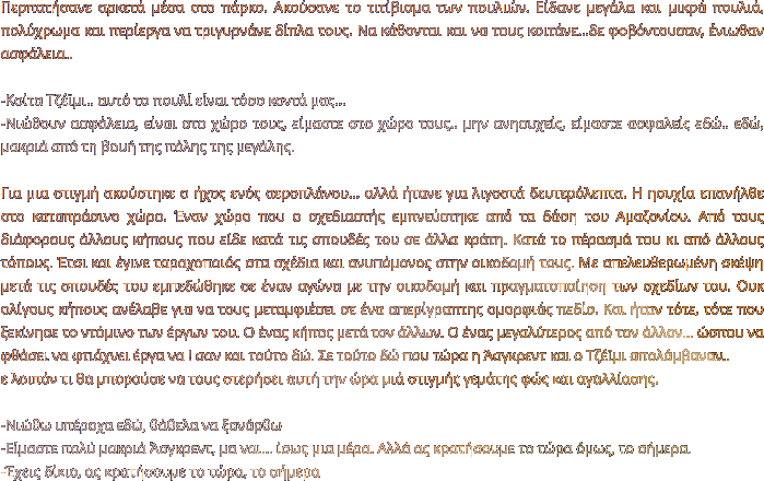 Περπατήσανε αρκετά μέσα στο πάρκο. Ακούσανε το τιτίβισμα των πουλιών. Είδανε μεγάλα και μικρά πουλιά, πολύχρωμα και περίεργα να τριγυρνάνε δίπλα τους. Να κάθονται και να τους κοιτάνε…δε φοβόντουσαν, ένιωθαν ασφάλεια..  -Κοίτα Τζέϊμι.. αυτό το πουλί είναι τόσο κοντά μας…  -Νιώθουν ασφάλεια, είναι στο χώρο τους, είμαστε στο χώρο τους.. μην ανησυχείς, είμαστε ασφαλείς εδώ.. εδώ, μακριά από τη βουή της πόλης της μεγάλης.   Για μια στιγμή ακούστηκε ο ήχος ενός αεροπλάνου… αλλά ήτανε για λιγοστά δευτερόλεπτα. Η ησυχία επανήλθε στο καταπράσινο χώρο. Έναν χώρο που ο σχεδιαστής εμπνεύστηκε από τα δάση του Αμαζονίου. Από τους διάφορους άλλους κήπους που είδε κατά τις σπουδές του σε άλλα κράτη. Κατά το πέρασμά του κι από άλλους τόπους. Έτσι και έγινε ταραχοποιός στα σχέδια και ανυπόμονος στην οικοδομή τους. Με απελευθερωμένη σκέψη μετά τις σπουδές του εμπεδώθηκε σε έναν αγώνα με την οικοδομή και πραγματοποίηση των σχεδίων του. Ουκ ολίγους κήπους ανέλαβε για να τους μεταμφιέσει σε ένα απερίγραπτης ομορφιάς πεδίο. Και ήταν τότε, τότε που ξεκίνησε το ντόμινο των έργων του. Ο ένας κήπος μετά τον άλλων. Ο ένας μεγαλύτερος από τον άλλον… ώσπου να φθάσει να φτιάχνει έργα να ! σαν και τούτο δώ. Σε τούτο δώ που τώρα η Άσγκρεντ και ο Τζέϊμι απολάμβαναν.. ε λοιπόν τι θα μπορούσε να τους στερήσει αυτή την ώρα μιά στιγμής γεμάτης φώς και αγαλλίασης.  -Νιώθω υπέροχα εδώ, θάθελα να ξανάρθω -Είμαστε πολύ μακριά Άσγκρεντ, μα ναι… ίσως μια μέρα. Αλλά ας κρατήσουμε το τώρα όμως, το σήμερα. -Έχεις δίκιο, ας κρατήσουμε το τώρα, το σήμερα