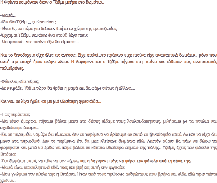 Η Φρίντα κοιμόνταν όταν ο Τζέϊμι μπήκε στο δωμάτιο..  -Μαμά… -έλα έλα Τζέϊμι… τι ώρα είναι; -Είναι 8 , να πάμε για δείπνο; Βρήκα το χώρο της τραπεζαρίας -Έρχομαι Τζέϊμι, να κάνω ένα ντούζ  λίγο πριν; -Μα φυσικά.. στη πισίνα έξω θα είμαστε…  Ναι το ξενοδοχείο είχε όλες τις ανέσεις. Είχε ατελείωτο πράσινο είχε πισίνα είχε αναπαυτικά δωμάτια.. μόνο που αυτή την εποχή ήταν ακόμα άδειο. Η Άσγκρεντ και ο Τζέϊμι πήγανε στη πισίνα και κάθισαν στις αναπαυτικές πολυθρόνες.  -Θάθελες κάτι τώρα;; -Δε πειράζει Τζέϊμι τώρα θα έρθει η μαμά και θα φάμε ούτως ή άλλως….  Και ναι, σε λίγο ήρθε και με μιά ιδιαίτερη φρεσκάδα…  -Πως περάσατε; -Μα τόσο όμορφα, πήγαμε βόλτα μέσα στο δάσος είδαμε τους λουλουδόκηπους, μιλήσαμε με τα πουλιά και σχεδιάσαμε όνειρα… -Σα σε παραμύθι νομίζω ότι είμαστε. Δεν το περίμενα να έρθουμε σε αυτό το ξενοδοχείο ποτέ. Αν και το είχα δει μόνο στα περιοδικό. Δεν το περίμενα ότι θα μας κλείνανε δωμάτια εδώ. Λοιπόν αύριο θα πάω να δώσω τα φορέματα και μετά θα έρθω να πάμε βόλτα σε κάποιο ιδιαίτερο σημείο της πόλης.. Τζέϊμι, έχεις τον φάκελο της Βιτόρια;  -Στο δωμάτιο μαμά, να πάω να τον φέρω.. και η Άσγκρεντ πήγε να φέρει τον φάκελο από τη σάκα της. -Μαμά είναι καταπληκτικά εδώ, πως και βρήκες αυτή την εργασία; -Μου γνώρισε τον κύκλο της η Βιτόρια. Ήταν από τους πρώτους ανθρώπους που βρήκα και είδα εδώ πριν πέντε χρόνια…