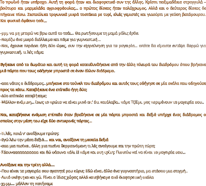 Το πρωϊνό ήταν υπέροχο. Αυτή τη φορά ήταν και διαφορετικό συν της άλλης. Κρίσπι παξιμαδάκια στρογγυλά – βούτυρο και μαρμελάδα αγριοφράουλας… ο πρώτος δίσκος ήταν πολύχρωμος. Αλλά και ο δεύτερος δίσκος δε πήγαινε πίσω. Ζεστούλικα τριγωνικά μικρά τοστάκια με τυρί, ελιές γεμιστές και γιαούρτι με γεύση βατόμουρου. Και φυσικά άφθονο τσάι...  -μμμ να μη μπορώ να βρω αυτό το τσάι… Θα ρωτήσουμε τη μαμά μόλις έρθει -Νομίζω ένα μικρό διάλλειμα και πάμε για γυμναστική… -Ναι, έχουνε περάσει ήδη δύο ώρες, συν την εξερεύνηση για τα μαγειρία… οπότε θα είμαστε εντάξει θαρρώ για γυμναστική, τι λές πάμε;  Βγήκανε από το δωμάτιο και αυτή τη φορά κατευθυνθήκανε από την άλλη πλευρά του διαδρόμου όπου βρήκανε μιά πόρτα που τους οδήγησε μπροστά σε έναν άλλον διάδρομο.  -ααα νάτος ο διάδρομος.. μπήκανε στο τούνελ του διαδρόμου και αυτός τους οδήγησε σε μία σκάλα που οδηγούσε προς τα κάτω. Κατεβήκανε ένα επίπεδο ήηη δύο; -Δύο επίπεδα κατεβήκαμε; -Μάλλον ενάμιση… ίσως το πρώτο να είναι μισό απ’ ότι κατάλαβα.. πάμε Τζέϊμι, μας περιμένουν τα μαγειρία σου..  Ναι, κατεβήκανε ενάμιση επίπεδο όταν βρεθήκανε σε μία πόρτα μπροστά και δεξιά υπήρχε ένας διάδρομος ο οποίος στην μέση του είχε δύο αντικρινές πόρτες…  -Τι λές, ποιά ν’ ανοίξουμε πρώτη; -Εγώ λέω την μέσα δεξιά…. και ναι, ανοίξανε τη μεσαία δεξιά  -ααα μια πισίνα.. άλλη μια πισίνα θερμαινόμενη τι λές ανοίγουμε και την πρώτη τώρα; -Σάουνααααααααααα και δώ σάουνα πάλι !!! πάμε και στη τρίτη; Πιστεύω κεί να είναι τα μαγειρία σου…  Ανοίξανε και την τρίτη αλλά…. -Που είναι τα μαγειρία σου αγαπητέ μου κύριε; Εδώ είναι άλλο ένα γυμναστήριο, μα στάσου μια στιγμή.. -Αυτό σκέφτηκα και γώ. Είναι ο ίδιος χώρος αλλά κατεβήκαμε από διαφορετική σκάλα -χμμμ…. μάλλον τη πατήσαμε