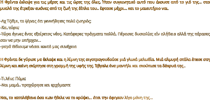 Η Φρίντα έκλαψε για τις μέρες και τις ώρες της όλες. Ήταν συγκινητικό αυτό που άκουσε από το γιό της... στο μυαλό της έτρεξαν εικόνες από τη ζωή της δίπλα του.. έφτασε μέχρι… και το μαιευτήριο ναι.  -Αχ Τζέϊμι, το ξέρεις ότι γεννήθηκες πολύ ζωηρός;  -Και τώρα; -Τώρα έγινες ένας εξαίρετος νέος. Κατάφερες πράγματα πολλά. Πέρασες δυσκολίες είν αλήθεια αλλά της πέρασες σαν να μην υπήρχαν… -μαμά Θέλουμε νάσαι κοντά μας συνέχεια  Η Φρίντα δε γύρισε μα έκλαψε και η λίμνη της σιγοτραγουδούσε μιά γλυκά μελωδία. Μιά αλμυρή στάλα έπεσε στη λίμνη και κείνη σκίρτησε στη γραμμή της υφής της. Έβγαλε ένα μαντήλι και σκούπισε τα δάκρυά της..  -Τι λέτε; Πάμε; -Ναι μαμά.. προχώρησε και ερχόμαστε   Ναι, το καταλάβανε όσο κιαν ήθελε να το κρύψει… έτσι την άφησαν λίγο μόνη της…