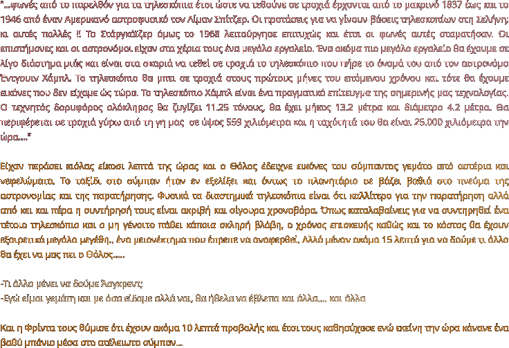 ‘’…φωνές από το παρελθόν για τα τηλεσκόπια έτσι ώστε να τεθούνε σε τροχιά έρχονται από το μακρινό 1837 έως και το 1946 από έναν Αμερικανό αστροφυσικό τον Λίμαν Σπίτζερ. Οι προτάσεις για να γίνουν βάσεις τηλεσκοπίων στη Σελήνη; κι αυτές πολλές !! Το Στάργκάϊζερ όμως το 1968 λειτούργησε επιτυχώς και έτσι οι φωνές αυτές σταματήσαν. Οι επιστήμονες και οι αστρονόμοι είχαν στα χέρια τους ένα μεγάλο εργαλείο. Ένα ακόμα πιο μεγάλο εργαλείο θα έχουμε σε λίγο διάστημα μιάς και είναι στα σκαριά να τεθεί σε τροχιά το τηλεσκόπιο που πήρε το όνομά του από τον αστρονόμο Έντγουιν Χάμπλ. Το τηλεσκόπιο θα μπει σε τροχιά στους πρώτους μήνες του επόμενου χρόνου και τότε θα έχουμε εικόνες που δεν είχαμε ώς τώρα. Το τηλεσκόπιο Χάμπλ είναι ένα πραγματικό επίτευγμα της σημερινής μας τεχνολογίας. Ο τεχνητός δορυφόρος ολόκληρος θα ζυγίζει 11.25 τόνους, θα έχει μήκος 13.2 μέτρα και διάμετρο 4.2 μέτρα. Θα περιφέρεται σε τροχιά γύρω από τη γη μας  σε ύψος 559 χιλιόμετρα και η ταχύτητά του θα είναι 25.000 χιλιόμετρα την ώρα….’’  Είχαν περάσει κιόλας είκοσι λεπτά της ώρας και ο Θόλος έδειχνε εικόνες του σύμπαντος γεμάτο από αστέρια και νεφελώματα. Το ταξίδι στο σύμπαν ήταν εν εξελίξει και όντως το πλανητάριο σε βάζει βαθιά στο πνεύμα της αστρονομίας και της παρατήρησης. Φυσικά τα διαστημικά τηλεσκόπια είναι ότι καλλίτερο για την παρατήρηση αλλά από κει και πέρα η συντήρησή τους είναι ακριβή και σίγουρα χρονοβόρα. Όπως καταλαβαίνεις για να συντηρηθεί ένα τέτοιο τηλεσκόπιο και ο μη γένοιτο πάθει κάποια σκληρή βλάβη, ο χρόνος επισκευής καθώς και το κόστος θα έχουν εξαιρετικά μεγάλα μεγέθη.. ένα μειονέκτημα που έπρεπε να αναφερθεί. Αλλά μέναν ακόμα 15 λεπτά για να δούμε τι άλλο θα έχει να μας πει ο Θόλος…..  -Τι άλλο μένει να δούμε Άσγκρεντ; -Εγώ είμαι γεμάτη και με όσα είδαμε αλλά ναι, θα ήθελα να έβλεπα και άλλα…. και άλλα  Και η Φρίντα τους θύμισε ότι έχουν ακόμα 10 λεπτά προβολής και έτσι τους καθησύχασε ενώ εκείνη την ώρα κάνανε ένα βαθύ μπάνιο μέσα στο ατέλειωτο σύμπαν…