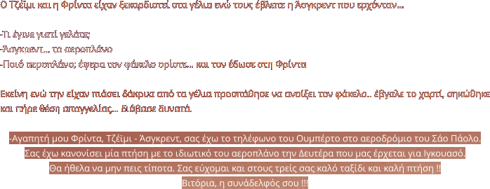 Ο Τζέϊμι και η Φρίντα είχαν ξεκαρδιστεί στα γέλια ενώ τους έβλεπε η Άσγκρεντ που ερχόνταν…  -Τι έγινε γιατί γελάτε; -Άσγκρεντ… το αεροπλάνο -Ποιό αεροπλάνο; έφερα τον φάκελο ορίστε… και τον έδωσε στη Φρίντα  Εκείνη ενώ την είχαν πιάσει δάκρυα από τα γέλια προσπάθησε να ανοίξει τον φάκελο.. έβγαλε το χαρτί, σηκώθηκε και πήρε θέση απαγγελίας… διάβασε δυνατά.  -Αγαπητή μου Φρίντα, Τζέϊμι - Άσγκρεντ, σας έχω το τηλέφωνο του Ουμπέρτο στο αεροδρόμιο του Σάο Πάολο.  Σας έχω κανονίσει μία πτήση με το ιδιωτικό του αεροπλάνο την Δευτέρα που μας έρχεται για Ιγκουασό.  Θα ήθελα να μην πεις τίποτα. Σας εύχομαι και στους τρείς σας καλό ταξίδι και καλή πτήση !!  Βιτόρια, η συνάδελφός σου !!!