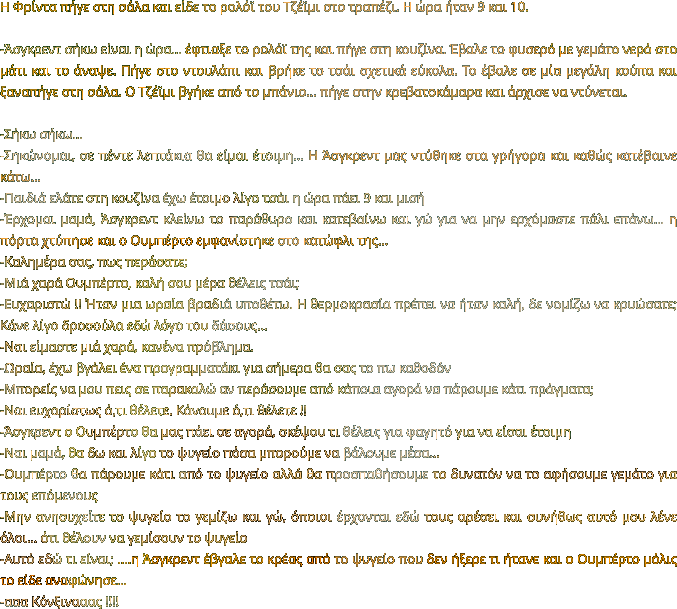 Η Φρίντα πήγε στη σάλα και είδε το ρολόϊ του Τζέϊμι στο τραπέζι. Η ώρα ήταν 9 και 10.  -Άσγκρεντ σήκω είναι η ώρα… έφτιαξε το ρολόϊ της και πήγε στη κουζίνα. Έβαλε το φυσερό με γεμάτο νερό στο μάτι και το άναψε. Πήγε στο ντουλάπι και βρήκε το τσάι σχετικά εύκολα. Το έβαλε σε μία μεγάλη κούπα και ξαναπήγε στη σάλα. Ο Τζέϊμι βγήκε από το μπάνιο… πήγε στην κρεβατοκάμαρα και άρχισε να ντύνεται.  -Σήκω σήκω… -Σηκώνομαι, σε πέντε λεπτάκια θα είμαι έτοιμη… Η Άσγκρεντ μας ντύθηκε στα γρήγορα και καθώς κατέβαινε κάτω… -Παιδιά ελάτε στη κουζίνα έχω έτοιμο λίγο τσάι η ώρα πάει 9 και μισή -Έρχομαι μαμά, Άσγκρεντ κλείνω το παράθυρο και κατεβαίνω και γώ για να μην ερχόμαστε πάλι επάνω… η πόρτα χτύπησε και ο Ουμπέρτο εμφανίστηκε στο κατώφλι της… -Καλημέρα σας, πως περάσατε; -Μιά χαρά Ουμπέρτο, καλή σου μέρα θέλεις τσάι; -Ευχαριστώ !! Ήταν μια ωραία βραδιά υποθέτω. Η θερμοκρασία πρέπει να ήταν καλή, δε νομίζω να κρυώσατε; Κάνε λίγο δροσούλα εδώ λόγο του δάσους… -Ναι είμαστε μιά χαρά, κανένα πρόβλημα.  -Ωραία, έχω βγάλει ένα προγραμματάκι για σήμερα θα σας το πω καθοδόν -Μπορείς να μου πεις σε παρακαλώ αν περάσουμε από κάποια αγορά να πάρουμε κάτι πράγματα; -Ναι ευχαρίστως ό,τι θέλετε. Κάνουμε ό,τι θέλετε !! -Άσγκρεντ ο Ουμπέρτο θα μας πάει σε αγορά, σκέψου τι θέλεις για φαγητό για να είσαι έτοιμη -Ναι μαμά, θα δω και λίγο το ψυγείο πόσα μπορούμε να βάλουμε μέσα… -Ουμπέρτο θα πάρουμε κάτι από το ψυγείο αλλά θα προσπαθήσουμε το δυνατόν να το αφήσουμε γεμάτο για τους επόμενους  -Μην ανησυχείτε το ψυγείο το γεμίζω και γώ, όποιοι έρχονται εδώ τους αρέσει και συνήθως αυτό μου λένε όλοι… ότι θέλουν να γεμίσουν το ψυγείο -Αυτό εδώ τι είναι; ….η Άσγκρεντ έβγαλε το κρέας από το ψυγείο που δεν ήξερε τι ήτανε και ο Ουμπέρτο μόλις το είδε αναφώνησε… -ααα Κόνξινααας !!!!