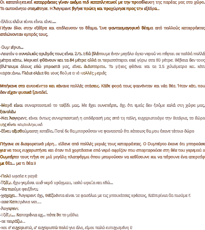 Οι καταπληκτικοί καταρράκτες γίναν ακόμα πιό καταπληκτικοί με την προσέλευση της παρέας μας στο χώρο. Το αυτοκίνητο σταμάτησε. Η Άσγκρεντ βγήκε πρώτη και προχώρησε προς την εξέδρα…  -Ελάτε ελάτε είναι είναι είναι… Πήγαν όλοι στην εξέδρα και απόλαυσαν το θέαμα. Ένα φαντασμαγορικό θέαμα από πολλούς καταρράκτες απλώνονταν εμπρός τους.   -Ουμπέρτο… -Λοιπόν ο συνολικός αριθμός τους είναι 275. Εδώ βλέπουμε έναν μεγάλο όγκο νερού να πέφτει σε πολλά πολλά μέτρα κάτω. Μερικοί φθάνουν και τα 84 μέτρα αλλά οι περισσότεροι εκεί γύρω στα 60 μέτρα. Βέβαια δεν τους βλέπουμε όλους εδώ μπροστά μας, είναι διάσπαρτοι. Το μήκος φθάνει και τα 2.5 χιλιόμετρα και κάτι παραπάνω. Ελάτε ελάτε θα τους δούμε από πολλές μεριές   Μπήκανε στο αυτοκίνητο και κάνανε πολλές στάσεις. Κάθε φορά τους φαινόνταν και νέα θέα. Ήταν κάτι που δεν είχαν φυσικά ξαναδεί.  -Μαμά είναι συναρπαστικό το ταξίδι μας. Με έχει συνεπάρει, όχι ότι εμείς δεν ζούμε καλά στη χώρα μας, ξαναλέω -Ναι Άσγκρεντ, είναι όντως συναρπαστική η απόδρασή μας από τη πόλη, ευχαριστούμε την Βιτόρια, το δώρο της είναι καταπληκτικό -Είναι αξιοθαύμαστη κοπέλα. Ποτέ δε θα μπορούσαν να φανταστώ ότι κάποιος θα μου έκανε τέτοιο δώρο  Πήγανε σε διαφορετικά μέρη… είδανε από πολλές μεριές τους καταρράκτες. Ο Ουμπέρτο έκανε ότι μπορούσε για να τους ευχαριστήσει και όταν πιά χορτάσανε από νερό αφρίζον που σπαρταρούσε στη θέα του γκρεμού ο Ουμπέρτο τους πήγε σε μιά μεγάλη πλατφόρμα όπου μπορούσαν να καθίσουνε και να πάρουνε ένα απεριτίφ με θέα… μα τι θέα !!  -Πολύ ωραία ε μαμά -Τζέϊμι έχω γεμίσει από νερό πράγματι, πολύ ωραία και εδώ… -Θα πιούμε φειζάντι;  -χαχαχα… Άσγκρεντ όχι, Φέϊζοάντα είναι τα φασόλια με τις μπουκίτσες κρέατος, Καϊπιρίνια θα πιούμε !!  -ααα Καπιτρένια ναι…. -Άσγκρεντ -Τζέϊμι... Καπιτρένια αχ… πότε θα το μάθω; -σε πειράζω… -και σ’ ευχαριστώ, σ’ ευχαριστώ πολύ για όλα, είμαι πολύ ευτυχισμένη !!
