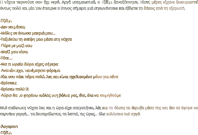 Η νύχτα περνούσε σαν όχι νερό. Αργά υπομονετικά, ο Τζέϊμι ξαναξύπνησε. Τόσες μέρες είχανε ξεκουραστεί όντως πολύ και μία τον έπαιρνε ο ύπνος σήμερα μιά σηκωνόντανε και έβλεπε το δάσος από τη τζαμωτή.   -Τζέϊμι -Δεν κοιμάσαι; -Μόλις σε ένιωσα μακριά μου… -Ταξιδεύω τη σκέψη μου μέσα στη νύχτα -Πάρε με μαζί σου -Μαζί μου είσαι  -Τότε…. -Μα τι ωραίο δώρο είχες σήμερα -Αναπάντεχο, πανέμορφο φόρεμα -Και σου πάει πάρα πολύ, λες και είναι σχεδιασμένο μόνο για σένα -Βρίσκεις -Βρίσκω πολύ !!! -Αύριο θα το φορέσω κιόλας στη βόλτα μας, έλα, έλα να κοιμηθούμε  Μιά ατέλειωτη νύχτα λες και η ώρα είχε σταματήσει, λές και το δάσος τα έκρυβε μέσα της και δεν τα άφηνε να περνάνε γοργά… τα δευτερόλεπτα, τα λεπτά, τις ώρες… όλα κυλάγανε πιό αργά.  -Άσγκρεντ -Τζέϊμι