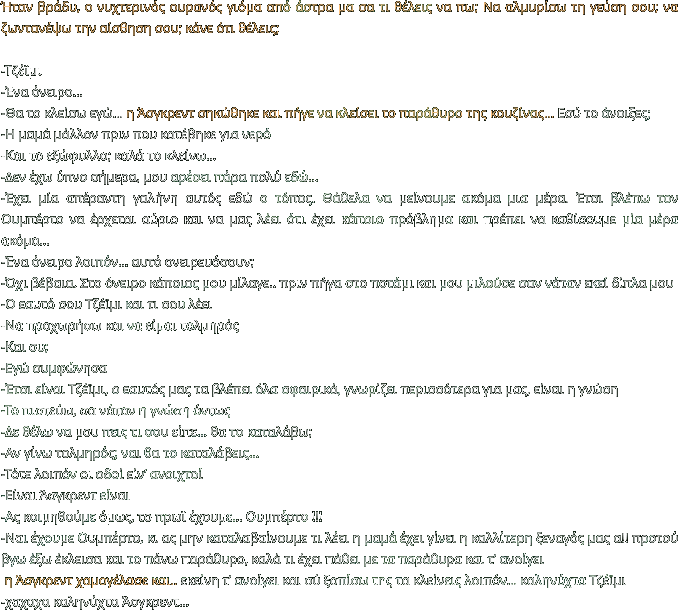 Ήταν βράδυ, ο νυχτερινός ουρανός γιόμα από άστρα μα σα τι θέλεις να πω; Να αλμυρίσω τη γεύση σου; να ζωντανέψω την αίσθηση σου; κάνε ότι θέλεις;  -Τζέϊμι -Ένα όνειρο… -Θα το κλείσω εγώ… η Άσγκρεντ σηκώθηκε και πήγε να κλείσει το παράθυρο της κουζίνας… Εσύ το άνοιξες; -Η μαμά μάλλον πριν που κατέβηκε για νερό -Και το εξώφυλλο; καλά το κλείνω… -Δεν έχω ύπνο σήμερα, μου αρέσει πάρα πολύ εδώ… -Έχει μία απέραντη γαλήνη αυτός εδώ ο τόπος. Θάθελα να μείνουμε ακόμα μια μέρα. Έτσι βλέπω τον Ουμπέρτο να έρχεται αύριο και να μας λέει ότι έχει κάποιο πρόβλημα και πρέπει να καθίσουμε μία μέρα ακόμα… -Ένα όνειρο λοιπόν… αυτό ονειρευόσουν; -Όχι βέβαια. Στο όνειρο κάποιος μου μίλαγε.. πριν πήγα στο ποτάμι και μου μιλούσε σαν νάταν εκεί δίπλα μου -Ο εαυτό σου Τζέϊμι και τι σου λέει -Να προχωρήσω και να είμαι τολμηρός -Και συ; -Εγώ συμφώνησα -Έτσι είναι Τζέϊμι, ο εαυτός μας τα βλέπει όλα σφαιρικά, γνωρίζει περισσότερα για μας, είναι η γνώση -Το πιστεύω, σα νάταν η γνώση όντως  -Δε θέλω να μου πεις τι σου είπε… θα το καταλάβω; -Αν γίνω τολμηρός; ναι θα το καταλάβεις… -Τότε λοιπόν οι οδοί είν’ ανοιχτοί -Είναι Άσγκρεντ είναι -Ας κοιμηθούμε όμως, το πρωϊ έχουμε… Ουμπέρτο !!!  -Ναι έχουμε Ουμπέρτο, κι ας μην καταλαβαίνουμε τι λέει η μαμά έχει γίνει η καλλίτερη ξεναγός μας α!! προτού βγω έξω έκλεισα και το πάνω παράθυρο, καλά τι έχει πάθει με τα παράθυρα και τ’ ανοίγει  η Άσγκρεντ χαμογέλασε και.. εκείνη τ’ ανοίγει και σύ ξοπίσω της τα κλείνεις λοιπόν… καληνύχτα Τζέϊμι -χαχαχα καληνύχτα Άσγκρεντ…