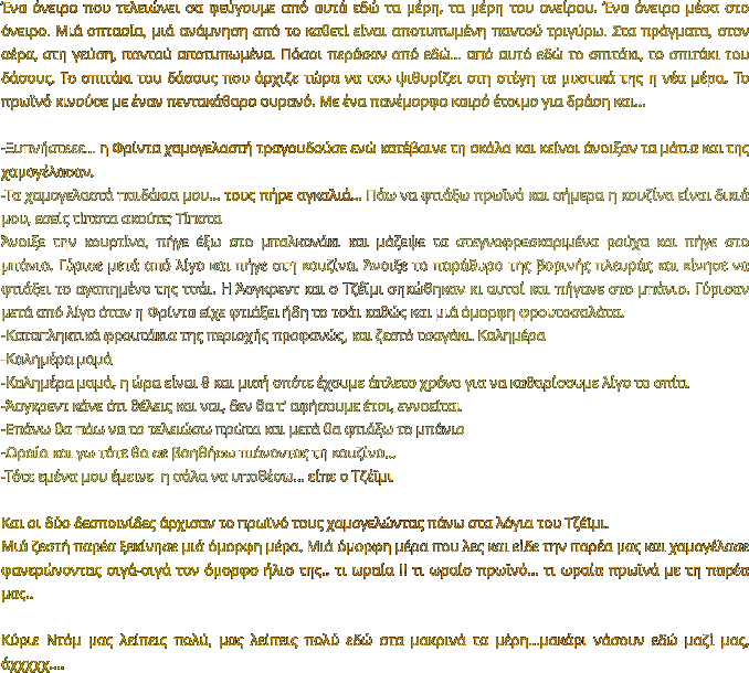 Ένα όνειρο που τελειώνει σα φεύγουμε από αυτά εδώ τα μέρη, τα μέρη του ονείρου. Ένα όνειρο μέσα στο όνειρο. Μιά οπτασία, μιά ανάμνηση από το καθετί είναι αποτυπωμένη παντού τριγύρω. Στα πράγματα, στον αέρα, στη γεύση, παντού αποτυπωμένα. Πόσοι περάσαν από εδώ… από αυτό εδώ το σπιτάκι, το σπιτάκι του δάσους. Το σπιτάκι του δάσους που άρχιζε τώρα να του ψιθυρίζει στη στέγη τα μυστικά της η νέα μέρα. Το πρωϊνό κινούσε με έναν πεντακάθαρο ουρανό. Με ένα πανέμορφο καιρό έτοιμο για δράση και…   -Ξυπνήστεεε… η Φρίντα χαμογελαστή τραγουδούσε ενώ κατέβαινε τη σκάλα και κείνοι άνοιξαν τα μάτια και της χαμογέλασαν. -Τα χαμογελαστά παιδάκια μου… τους πήρε αγκαλιά… Πάω να φτιάξω πρωϊνό και σήμερα η κουζίνα είναι δικιά μου, εσείς τίποτα ακούτε; Τίποτα Άνοιξε την κουρτίνα, πήγε έξω στο μπαλκονάκι και μάζεψε τα στεγνοφρεσκαριμένα ρούχα και πήγε στο μπάνιο. Γύρισε μετά από λίγο και πήγε στη κουζίνα. Άνοιξε το παράθυρο της βορινής πλευράς και κίνησε να φτιάξει το αγαπημένο της τσάι. Η Άσγκρεντ και ο Τζέϊμι σηκώθηκαν κι αυτοί και πήγανε στο μπάνιο. Γύρισαν μετά από λίγο όταν η Φρίντα είχε φτιάξει ήδη το τσάι καθώς και μιά όμορφη φρουτοσαλάτα. -Καταπληκτικά φρουτάκια της περιοχής προφανώς, και ζεστό τσαγάκι. Καλημέρα -Καλημέρα μαμά -Καλημέρα μαμά, η ώρα είναι 8 και μισή οπότε έχουμε άπλετο χρόνο για να καθαρίσουμε λίγο το σπίτι -Άσγκρεντ κάνε ότι θέλεις και ναι, δεν θα τ’ αφήσουμε έτσι, εννοείται  -Επάνω θα πάω να το τελειώσω πρώτα και μετά θα φτιάξω το μπάνιο -Ωραία και γω τότε θα σε βοηθήσω πιάνοντας τη κουζίνα… -Τότε εμένα μου έμεινε  η σάλα να υποθέσω… είπε ο Τζέϊμι  Και οι δύο δεσποινίδες άρχισαν το πρωϊνό τους χαμογελώντας πάνω στα λόγια του Τζέϊμι.  Μιά ζεστή παρέα ξεκίνησε μιά όμορφη μέρα. Μιά όμορφη μέρα που λες και είδε την παρέα μας και χαμογέλασε φανερώνοντας σιγά-σιγά τον όμορφο ήλιο της.. τι ωραία !! τι ωραίο πρωϊνό… τι ωραία πρωϊνά με τη παρέα μας..  Κύριε Ντόμ μας λείπεις πολύ, μας λείπεις πολύ εδώ στα μακρινά τα μέρη…μακάρι νάσουν εδώ μαζί μας, άχχχχχ….