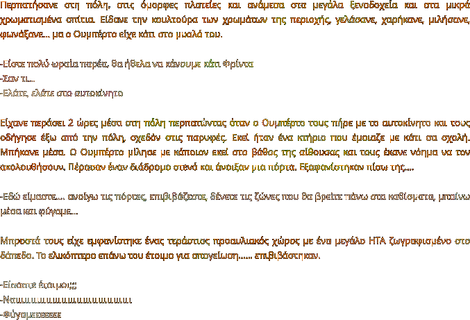 Περπατήσανε στη πόλη, στις όμορφες πλατείες και ανάμεσα στα μεγάλα ξενοδοχεία και στα μικρά χρωματισμένα σπίτια. Είδανε την κουλτούρα των χρωμάτων της περιοχής, γελάσανε, χαρήκανε, μιλήσανε, φωνάξανε… μα ο Ουμπέρτο είχε κάτι στο μυαλό του.  -Είστε πολύ ωραία παρέα, θα ήθελα να κάνουμε κάτι Φρίντα -Σαν τι… -Ελάτε, ελάτε στο αυτοκίνητο  Είχανε περάσει 2 ώρες μέσα στη πόλη περπατώντας όταν ο Ουμπέρτο τους πήρε με το αυτοκίνητο και τους οδήγησε έξω από την πόλη, σχεδόν στις παρυφές. Εκεί ήταν ένα κτήριο που έμοιαζε με κάτι σα σχολή. Μπήκανε μέσα. Ο Ουμπέρτο μίλησε με κάποιον εκεί στο βάθος της αίθουσας και τους έκανε νόημα να τον ακολουθήσουν. Πέρασαν έναν διάδρομο στενό και άνοιξαν μια πόρτα. Εξαφανίστηκαν πίσω της….  -Εδώ είμαστε…. ανοίγω τις πόρτες, επιβιβάζεστε, δένετε τις ζώνες που θα βρείτε πάνω στα καθίσματα, μπαίνω μέσα και φύγαμε…  Μπροστά τους είχε εμφανίστηκε ένας τεράστιος προαυλιακός χώρος με ένα μεγάλο ΗΤΑ ζωγραφισμένο στο δάπεδο. Το ελικόπτερο επάνω του έτοιμο για απογείωση…… επιβιβάστηκαν.  -Είσαστε έτοιμοι;;;  -Ναιιιιιιιιιιιιιιιιιιιιιιιιιιιιιιιιιιιιιι -Φύγαμεεεεεεε