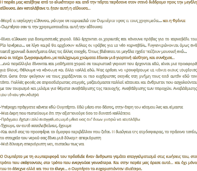 Η παρέα μας κατέβηκε από το ελικόπτερο και από την πόρτα περάσανε στον στενό διάδρομο προς την μεγάλη αίθουσα. Δεν καταλάβανε τι ήταν αυτή η αίθουσα…  -Μαμά τι περίεργη αίθουσα, ρώτησε σε παρακαλώ τον Ουμπέρτο προς τι τους χρησιμεύει… και η Φρίντα -Ουμπέρτο σαν τι την χρησιμοποιείται αυτή την αίθουσα;  -Είναι αίθουσα για δοκιμαστικές χορού. Εδώ έρχονται οι χορευτές και κάνουνε πρόβες για το καρναβάλι του Ρίο Ιανέρειο… σε λίγο καιρό θα αρχίσουν κιόλας οι πρόβες για το νέο καρναβάλι. Συγκεντρώνονται όμως ανά τακτά χρονικά διαστήματα όλες τις άλλες εποχές. Όπως βλέπεται τα μεγάλα ηχεία παίζουν μουσική ενώ… ενώ οι τοίχοι ζωγραφισμένοι με πολύχρωμα χρώματα έδιναν μιά γιορτινή αίσθηση, και συνέχισε… …ενώ παράλληλα δίνονται και μαθήματα χορού σε τουριστικά γκρουπ που έρχονται εδώ, είναι μια προσφορά για όλους. Θέλουμε να κάνουμε και άλλα πολλά εδώ. Μας αρέσει να προσφέρουμε τα πάντα στους τουρίστες έτσι ώστε όταν φεύγουν να τους χαράζονται οι πιο ευχάριστες σκηνές στη μνήμη τους από αυτόν εδώ τον τόπο. Πολλές φορές σε απροσδιόριστες στιγμές, μαζευόμαστε πολλοί κάτοικοι και άνθρωποι που ασχολούνται με τον τουρισμό και μιλάμε για θέματα αναβάθμισης της περιοχής. Αναβάθμισης των παροχών. Αναβάθμισης του τόπου γενικότερα   -Υπέροχα πράγματα κάνετε εδώ Ουμπέρτο. Εδώ μέσα στο δάσος, στην άκρη του κόσμου λες και είμαστε -Μια άκρη που πιστεύουμε ότι την αξιοποιούμε όσο το δυνατό καλλίτερα -Πράγματι έχετε πολύ επαγγελματισμό μέσα σας απ’ όσων μπορώ να καταλάβω -Έχουμε, αν αυτό καταλαβαίνεις, έχουμε -Και αυτό σας το προσφέρει το όμορφο περιβάλλον που ζείτε. Η διαύγεια της ατμόσφαιρας, το πράσινο τοπίο, το στοιχείο του νερού σας δίνει μιά δύναμη απεριόριστη -Μιά δύναμη απεριόριστη ναι, πιστεύω πως ναι  Ο Ουμπέρτο με τη συμπεριφορά του πρόσδιδε έναν άνθρωπο γεμάτο επαγγελματισμό στις κινήσεις του, στο τρόπο που σκέφτονταν, στο τρόπο που ενεργούσε γενικότερα. Και στην παρέα μας άρεσε αυτό… και όχι μόνο του το έδειχνε αλλά και του το έλεγε… ο Ουμπέρτο το ευχαριστιόνταν ιδιαίτερα.