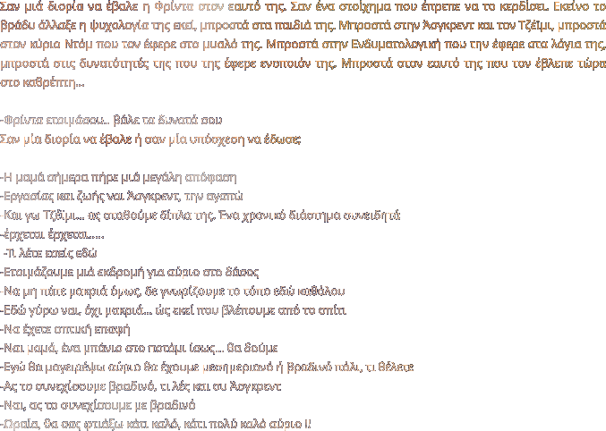 Σαν μιά διορία να έβαλε η Φρίντα στον εαυτό της. Σαν ένα στοίχημα που έπρεπε να το κερδίσει. Εκείνο το βράδυ άλλαξε η ψυχολογία της εκεί, μπροστά στα παιδιά της. Μπροστά στην Άσγκρεντ και τον Τζέϊμι, μπροστά στον κύριο Ντόμ που τον έφερε στο μυαλό της. Μπροστά στην Ενδυματολογική που την έφερε στα λόγια της, μπροστά στις δυνατότητές της που της έφερε ενοποιόν της. Μπροστά στον εαυτό της που τον έβλεπε τώρα στο καθρέπτη…  -Φρίντα ετοιμάσου.. βάλε τα δυνατά σου Σαν μία διορία να έβαλε ή σαν μία υπόσχεση να έδωσε;  -Η μαμά σήμερα πήρε μιά μεγάλη απόφαση -Εργασίας και ζωής ναι Άσγκρεντ, την αγαπώ -Και γω Τζέϊμι… ας σταθούμε δίπλα της. Ένα χρονικό διάστημα συνειδητά -έρχεται έρχεται…..   -Τι λέτε εσείς εδώ -Ετοιμάζουμε μιά εκδρομή για αύριο στο δάσος -Να μη πάτε μακριά όμως, δε γνωρίζουμε το τόπο εδώ καθόλου -Εδώ γύρω ναι, όχι μακριά… ώς εκεί που βλέπουμε από το σπίτι -Να έχετε οπτική επαφή -Ναι μαμά, ένα μπάνιο στο ποτάμι ίσως… θα δούμε -Εγώ θα μαγειρέψω αύριο θα έχουμε μεσημεριανό ή βραδινό πάλι, τι θέλετε -Ας το συνεχίσουμε βραδινό, τι λές και συ Άσγκρεντ -Ναι, ας το συνεχίσουμε με βραδινό -Ωραία, θα σας φτιάξω κάτι καλό, κάτι πολύ καλό αύριο !!