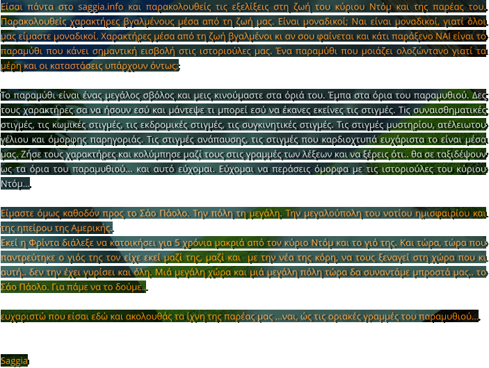 Είσαι πάντα στο saggia.info και παρακολουθείς τις εξελίξεις στη ζωή του κύριου Ντόμ και της παρέας του. Παρακολουθείς χαρακτήρες βγαλμένους μέσα από τη ζωή μας. Είναι μοναδικοί; Ναι είναι μοναδικοί, γιατί όλοι μας είμαστε μοναδικοί. Χαρακτήρες μέσα από τη ζωή βγαλμένοι κι αν σου φαίνεται και κάτι παράξενο ΝΑΙ είναι το παραμύθι που κάνει σημαντική εισβολή στις ιστοριούλες μας. Ένα παραμύθι που μοιάζει ολοζώντανο γιατί τα μέρη και οι καταστάσεις υπάρχουν όντως;  Το παραμύθι είναι ένας μεγάλος σβόλος και μεις κινούμαστε στα όριά του. Έμπα στα όρια του παραμυθιού. Δες τους χαρακτήρες σα να ήσουν εσύ και μάντεψε τι μπορεί εσύ να έκανες εκείνες τις στιγμές. Τiς συναισθηματικές στιγμές, τις κωμικές στιγμές, τις εκδρομικές στιγμές, τις συγκινητικές στιγμές. Τις στιγμές μυστηρίου, ατέλειωτου γέλιου και όμορφης παρηγοριάς. Τις στιγμές ανάπαυσης, τις στιγμές που καρδιοχτυπά ευχάριστα το είναι μέσα μας. Ζήσε τους χαρακτήρες και κολύμπησε μαζί τους στις γραμμές των λέξεων και να ξέρεις ότι.. θα σε ταξιδέψουν ως τα όρια του παραμυθιού... και αυτό εύχομαι. Εύχομαι να περάσεις όμορφα με τις ιστοριούλες του κύριου Ντόμ…   Είμαστε όμως καθοδόν προς το Σάο Πάολο. Την πόλη τη μεγάλη. Την μεγαλούπολη του νοτίου ημισφαιρίου και της ηπείρου της Αμερικής.  Εκεί η Φρίντα διάλεξε να κατοικήσει για 5 χρόνια μακριά από τον κύριο Ντόμ και το γιό της. Και τώρα, τώρα που παντρεύτηκε ο γιός της τον είχε εκεί μαζί της, μαζί και  με την νέα της κόρη, να τους ξεναγεί στη χώρα που κι αυτή.. δεν την έχει γυρίσει και όλη. Μιά μεγάλη χώρα και μιά μεγάλη πόλη τώρα δα συναντάμε μπροστά μας.. το Σάο Πάολο. Για πάμε να το δούμε..  ευχαριστώ που είσαι εδώ και ακολουθάς τα ίχνη της παρέας μας …ναι, ώς τις οριακές γραμμές του παραμυθιού…    Saggia