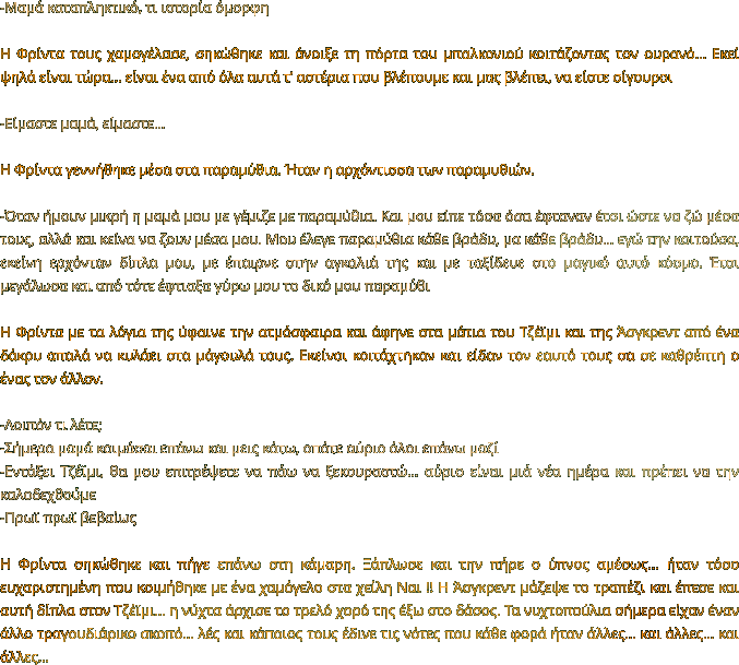 -Μαμά καταπληκτικό, τι ιστορία όμορφη  Η Φρίντα τους χαμογέλασε, σηκώθηκε και άνοιξε τη πόρτα του μπαλκονιού κοιτάζοντας τον ουρανό... Εκεί ψηλά είναι τώρα… είναι ένα από όλα αυτά τ’ αστέρια που βλέπουμε και μας βλέπει, να είστε σίγουροι  -Είμαστε μαμά, είμαστε…  Η Φρίντα γεννήθηκε μέσα στα παραμύθια. Ήταν η αρχόντισσα των παραμυθιών.   -Όταν ήμουν μικρή η μαμά μου με γέμιζε με παραμύθια. Και μου είπε τόσα όσα έφταναν έτσι ώστε να ζώ μέσα τους, αλλά και κείνα να ζουν μέσα μου. Μου έλεγε παραμύθια κάθε βράδυ, μα κάθε βράδυ… εγώ την κοιτούσα, εκείνη ερχόνταν δίπλα μου, με έπαιρνε στην αγκαλιά της και με ταξίδευε στο μαγικό αυτό κόσμο. Έτσι μεγάλωσα και από τότε έφτιαξα γύρω μου το δικό μου παραμύθι  Η Φρίντα με τα λόγια της ύφαινε την ατμόσφαιρα και άφηνε στα μάτια του Τζέϊμι και της Άσγκρεντ από ένα δάκρυ απαλά να κυλάει στα μάγουλά τους. Εκείνοι κοιτάχτηκαν και είδαν τον εαυτό τους σα σε καθρέπτη ο ένας τον άλλον.  -Λοιπόν τι λέτε;  -Σήμερα μαμά κοιμάσαι επάνω και μεις κάτω, οπότε αύριο όλοι επάνω μαζί -Εντάξει Τζέϊμι, θα μου επιτρέψετε να πάω να ξεκουραστώ… αύριο είναι μιά νέα ημέρα και πρέπει να την καλοδεχθούμε -Πρωϊ πρωϊ βεβαίως   Η Φρίντα σηκώθηκε και πήγε επάνω στη κάμαρη. Ξάπλωσε και την πήρε ο ύπνος αμέσως… ήταν τόσο ευχαριστημένη που κοιμήθηκε με ένα χαμόγελο στα χείλη Ναι !! Η Άσγκρεντ μάζεψε το τραπέζι και έπεσε και αυτή δίπλα στον Τζέϊμι… η νύχτα άρχισε το τρελό χορό της έξω στο δάσος. Τα νυχτοπούλια σήμερα είχαν έναν άλλο τραγουδιάρικο σκοπό… λές και κάποιος τους έδινε τις νότες που κάθε φορά ήταν άλλες… και άλλες… και άλλες…