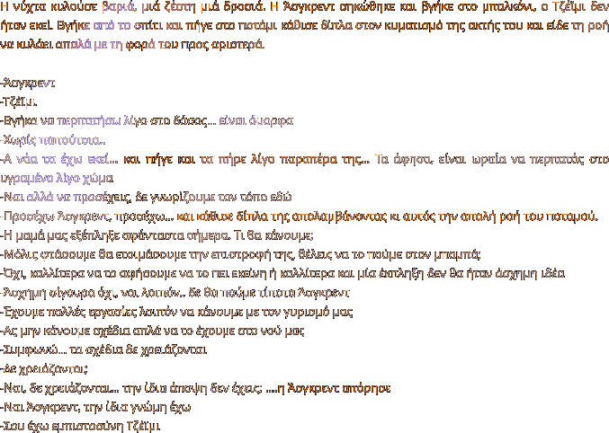 Η νύχτα κυλούσε βαριά, μιά ζέστη μιά δροσιά. Η Άσγκρεντ σηκώθηκε και βγήκε στο μπαλκόνι, ο Τζέϊμι δεν ήταν εκεί. Βγήκε από το σπίτι και πήγε στο ποτάμι κάθισε δίπλα στον κυματισμό της ακτής του και είδε τη ροή να κυλάει απαλά με τη φορά του προς αριστερά.   -Άσγκρεντ -Τζέϊμι -Βγήκα να περπατήσω λίγο στο δάσος… είναι όμορφα -Χωρίς παπούτσια.. -Α νάα τα έχω εκεί… και πήγε και τα πήρε λίγο παραπέρα της… Τα άφησα, είναι ωραία να περπατάς στο υγραμένο λίγο χώμα -Ναι αλλά να προσέχεις, δε γνωρίζουμε τον τόπο εδώ -Προσέχω Άσγκρεντ, προσέχω… και κάθισε δίπλα της απολαμβάνοντας κι αυτός την απαλή ροή του ποταμού. -Η μαμά μας εξέπληξε αφάνταστα σήμερα. Τι θα κάνουμε; -Μόλις φτάσουμε θα ετοιμάσουμε την επιστροφή της, θέλεις να το πούμε στον μπαμπά;  -Όχι, καλλίτερα να το αφήσουμε να το πει εκείνη ή καλλίτερα και μία έκπληξη δεν θα ήταν άσχημη ιδέα -Άσχημη σίγουρα όχι, ναι λοιπόν.. δε θα πούμε τίποτα Άσγκρεντ  -Έχουμε πολλές εργασίες λοιπόν να κάνουμε με τον γυρισμό μας -Ας μην κάνουμε σχέδια απλά να το έχουμε στο νού μας -Συμφωνώ… τα σχέδια δε χρειάζονται -Δε χρειάζονται; -Ναι, δε χρειάζονται… την ίδια άποψη δεν έχεις; ….η Άσγκρεντ απόρησε -Ναι Άσγκρεντ, την ίδια γνώμη έχω -Σου έχω εμπιστοσύνη Τζέϊμι