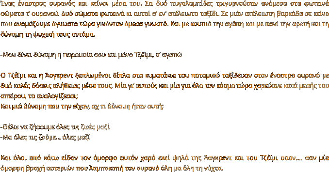 Ένας έναστρος ουρανός και κείνοι μέσα του. Σα δυό πυγολαμπίδες τριγυρνούσαν ανάμεσα στα φωτεινά σώματα τ’ ουρανού. Δυό σώματα φωτεινά κι αυτοί σ’ εν’ ατέλειωτο ταξίδι. Σε μιάν ατέλειωτη βαρκάδα σε κείνο που ονομάζουμε άγνωστο τώρα γινόνταν άμεσα γνωστό. Και με κουπιά την αγάπη και με πανί την αρετή και τη δύναμη τη ψυχική τους αντάμα.   -Μου δίνει δύναμη η παρουσία σου και μόνο Τζέϊμι, σ’ αγαπώ  Ο Τζέϊμι και η Άσγκρεντ ξαπλωμένοι δίπλα στα κυματάκια του ποταμιού ταξίδευαν στον έναστρο ουρανό με δυό καλές δόσεις αλήθειας μέσα τους. Μία γι’ αυτούς και μία για όλο τον κόσμο τώρα χορεύανε κατά μεσής του απείρου, το αναλογίζεσαι; Και μιά δύναμη που την είχαν, αχ τι δύναμη ήταν αυτή;  -Θέλω να ζήσουμε όλες τις ζωές μαζί -Μα όλες τις ζούμε… όλες μαζί  Και όλοι από κάτω είδαν τον όμορφο αυτόν χορό εκεί ψηλά της Άσγκρεντ και του Τζέϊμι σααν…. σαν μία όμορφη βροχή αστεριών που λαμποκοπή τον ουρανό όλη μα όλη τη νύχτα.