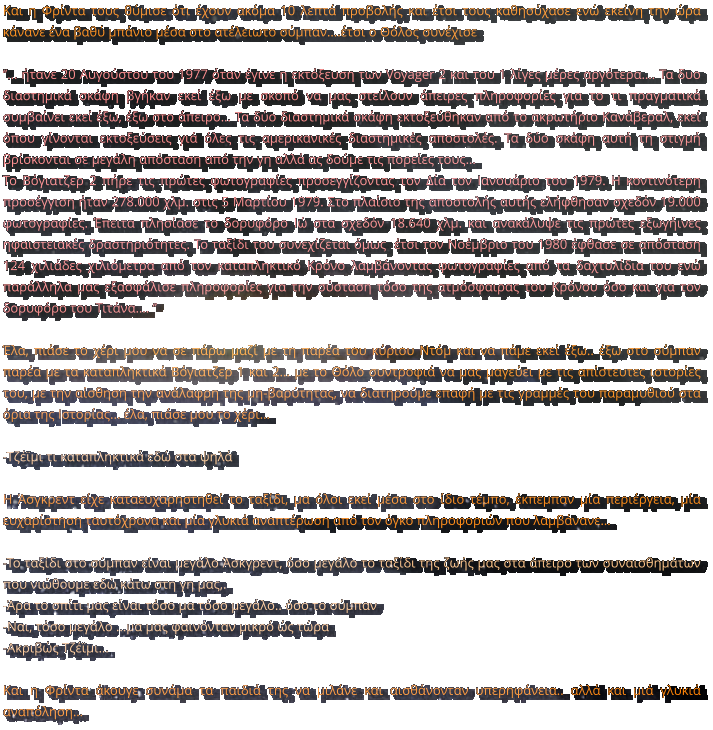 Και η Φρίντα τους θύμισε ότι έχουν ακόμα 10 λεπτά προβολής και έτσι τους καθησύχασε ενώ εκείνη την ώρα κάνανε ένα βαθύ μπάνιο μέσα στο ατέλειωτο σύμπαν….έτσι ο Θόλος συνέχισε  ‘’… ήτανε 20 Αυγούστου του 1977 όταν έγινε η εκτόξευση των Voyager 2 και του 1 λίγες μέρες αργότερα…. Τα δυο διαστημικά σκάφη βγήκαν εκεί έξω με σκοπό να μας στείλουν άπειρες πληροφορίες για το τι πραγματικά συμβαίνει εκεί έξω, έξω στο άπειρο… Τα δύο διαστημικά σκάφη εκτοξεύθηκαν από το ακρωτήριο Κανάβεραλ, εκεί όπου γίνονται εκτοξεύσεις γιά όλες τις αμερικανικές διαστημικές αποστολές. Τα δύο σκάφη αυτή τη στιγμή βρίσκονται σε μεγάλη απόσταση από την γη αλλά ας δούμε τις πορείες τους…  Το Βόγιατζερ 2 πήρε τις πρώτες φωτογραφίες προσεγγίζοντας τον Δία τον Ιανουάριο του 1979. Η κοντινότερη προσέγγιση ήταν 278.000 χλμ. στις 5 Μαρτίου 1979. Στο πλαίσιο της αποστολής αυτής ελήφθησαν σχεδόν 19.000 φωτογραφίες. Έπειτα πλησίασε το δορυφόρο Ιώ στα σχεδόν 18.640 χλμ. και ανακάλυψε τις πρώτες εξωγήινες ηφαιστειακές δραστηριότητες. Το ταξίδι του συνεχίζεται όμως  έτσι τον Νοέμβριο του 1980 έφθασε σε απόσταση 124 χιλιάδες χιλιόμετρα από τον καταπληκτικό Κρόνο λαμβάνοντας φωτογραφίες από τα δαχτυλίδια του ενώ παράλληλα μας εξασφάλισε πληροφορίες για την σύσταση τόσο της ατμόσφαιρας του Κρόνου όσο και για τον δορυφόρο του Τιτάνα…. ‘’  Έλα, πιάσε το χέρι μου να σε πάρω μαζί με τη παρέα του κύριου Ντόμ και να πάμε εκεί έξω.. έξω στο σύμπαν παρέα με τα καταπληκτικά Βόγιατζερ 1 και 2... με το Θόλο συντροφιά να μας μαγεύει με τις απίστευτες ιστορίες του, με την αίσθηση την ανάλαφρη της μη-βαρύτητας, να διατηρούμε επαφή με τις γραμμές του παραμυθιού στα όρια της Ιστορίας... έλα, πιάσε μου το χέρι…  -Τζέϊμι τι καταπληκτικά εδώ στα ψηλά  Η Άσγκρεντ είχε καταευχαρηστηθεί το ταξίδι, μα όλοι εκεί μέσα στο ίδιο τέμπο, έκπεμπαν μία περιέργεια, μία ευχαρίστηση ταυτόχρονα και μία γλυκιά αναπτέρωση από τον όγκο πληροφοριών που λαμβάνανε…  -Το ταξίδι στο σύμπαν είναι μεγάλο Άσκγρεντ, όσο μεγάλο το ταξίδι της ζωής μας στα άπειρο των συναισθημάτων που νιώθουμε εδώ κάτω στη γη μας,.  -Άρα το σπίτι μας είναι τόσο μα τόσο μεγάλο.. όσο το σύμπαν -Ναι, τόσο μεγάλο …μα μας φαινόνταν μικρό ώς τώρα -Ακριβώς Τζέϊμι…  Και η Φρίντα άκουγε συνάμα τα παιδιά της να μιλάνε και αισθάνονταν υπερηφάνεια.. αλλά και μιά γλυκιά αναπόληση…
