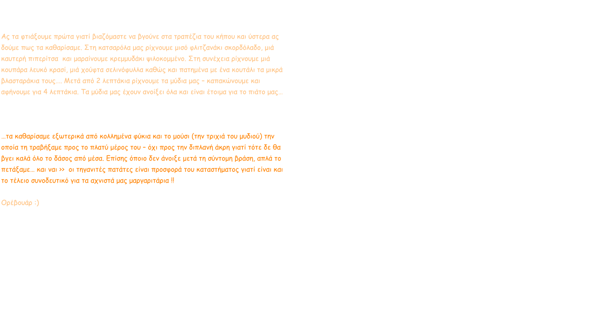 Μαργαριτάρια Τα μαργαριτάρια Μύδια της θάλασσας ήρθαν παραγγελία… πάμε γρήγορα να τα φτιάξουμε στη κουζίνα μας. Ας τα φτιάξουμε πρώτα γιατί βιαζόμαστε να βγούνε στα τραπέζια του κήπου και ύστερα ας δούμε πως τα καθαρίσαμε. Στη κατσαρόλα μας ρίχνουμε μισό φλιτζανάκι σκορδόλαδο, μιά καυτερή πιπερίτσα  και μαραίνουμε κρεμμυδάκι ψιλοκομμένο. Στη συνέχεια ρίχνουμε μιά κουπάρα λευκό κρασί, μιά χούφτα σελινόφυλλα καθώς και πατημένα με ένα κουτάλι τα μικρά βλασταράκια τους…. Μετά από 2 λεπτάκια ρίχνουμε τα μύδια μας – καπακώνουμε και αφήνουμε για 4 λεπτάκια. Τα μύδια μας έχουν ανοίξει όλα και είναι έτοιμα για το πιάτο μας…    λεμονάκια και καλή μας όρεξη ε !!  …τα καθαρίσαμε εξωτερικά από κολλημένα φύκια και το μούσι (την τριχιά του μυδιού) την οποία τη τραβήξαμε προς το πλατύ μέρος του – όχι προς την διπλανή άκρη γιατί τότε δε θα βγει καλά όλο το δάσος από μέσα. Επίσης όποιο δεν άνοιξε μετά τη σύντομη βράση, απλά το πετάξαμε… και ναι >>  οι τηγανιτές πατάτες είναι προσφορά του καταστήματος γιατί είναι και το τέλειο συνοδευτικό για τα αχνιστά μας μαργαριτάρια !!  Ορέβουάρ :)