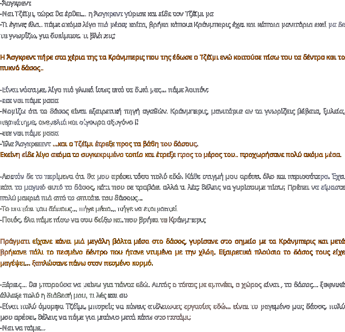 -Άσγκρεντ -Ναι Τζέϊμι, τώρα θα έρθει… η Άσγκρεντ γύρισε και είδε τον Τζέϊμι μα -Τι έγινε; έλα.. πάμε ακόμα λίγο πιό μέσα; κοίτα, βρήκα κάποια Κράνμπερις έχει και κάποια μανιτάρια εκεί μα δε τα γνωρίζω, για δοκίμασε, τι βλέπεις;  Η Άσγκρεντ πήρε στα χέρια της τα Κράνμπερις που της έδωσε ο Τζέϊμι ενώ κοιτούσε πίσω του τα δέντρα και το πυκνό δάσος..  -Είναι νόστιμα, λίγο πιό γλυκά ίσως από τα δικά μας… πάμε λοιπόν; -εεε ναι πάμε μααα -Νομίζω ότι το δάσος είναι εξαιρετική πηγή αγαθών. Κράνμπερις, μανιτάρια αν τα γνωρίζεις βέβαια, ξυλεία, περπάτημα, ανεμελιά και σίγουρα οξυγόνο !! -εεε ναι πάμε μααα -Έλα Άσγκρεεεντ …και ο Τζέϊμι έτρεξε προς τα βάθη του δάσους. Εκείνη είδε λίγο ακόμα το συγκεκριμένο τοπίο και έτρεξε προς το μέρος του.. προχωρήσανε πολύ ακόμα μέσα.  -Λοιπόν δε το περίμενα ότι θα μου αρέσει τόσο πολύ εδώ. Κάθε στιγμή μου αρέσει όλο και περισσότερο. Έχει κάτι το μαγικό αυτό το δάσος, κάτι που σε τραβάει αλλά τι λές; θέλεις να γυρίσουμε πίσω; Πρέπει να είμαστε πολύ μακριά πιά από το σπιτάκι του δάσους… -Το σπιτάκι του δάσους… πήγε μέσα… πήγε να ετοιμαστεί -Ποιός, έλα πάμε πίσω να σου δείξω και που βρήκα τα Κράνμπερις   Πράγματι είχανε κάνει μιά μεγάλη βόλτα μέσα στο δάσος, γυρίσανε στο σημείο με τα Κράνμπερις και μετά βρήκανε πάλι το πεσμένο δέντρο που ήτανε ντυμένο με την χλόη. Εξαιρετικά πλούσιο το δάσος τους είχε μαγέψει… ξαπλώσανε πάνω στον πεσμένο κορμό.  -Ξέρεις… θα μπορούσα να μείνω για πάντα εδώ. Αυτός ο τόπος με εμπνέει, ο χώρος είναι , το δάσος… ξαφνικά άλλαξε πολύ η διάθεσή μου, τι λές και συ -Είναι πολύ όμορφα Τζέϊμι, μπορείς να κάνεις ατέλειωτες εργασίες εδώ… είναι το μαγεμένο μας δάσος, πολύ μου αρέσει, θέλεις να πάμε για μπάνιο μετά κάτω στο ποτάμι; -Ναι να πάμε…