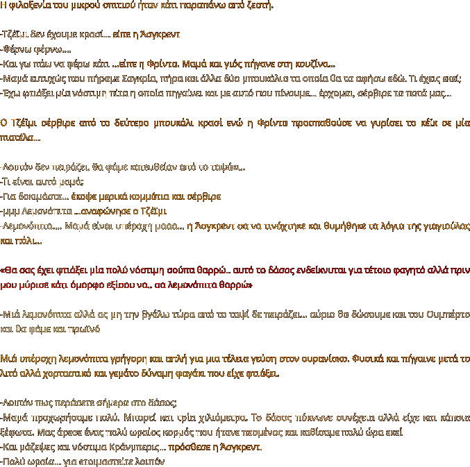 Η φιλοξενία του μικρού σπιτιού ήταν κάτι παραπάνω από ζεστή.   -Τζέϊμι δεν έχουμε κρασί… είπε η Άσγκρεντ -Φέρνω φέρνω.... -Και γω πάω να φέρω κάτι …είπε η Φρίντα. Μαμά και γιός πήγανε στη κουζίνα… -Μαμά ευτυχώς που πήραμε Σαγκρία, πήρα και άλλα δύο μπουκάλια τα οποία θα τα αφήσω εδώ. Τι έχεις εκεί; -Έχω φτιάξει μία νόστιμη πίτα η οποία πηγαίνει και με αυτό που πίνουμε… έρχομαι, σέρβιρε τα ποτά μας…  Ο Τζέϊμι σέρβιρε από το δεύτερο μπουκάλι κρασί ενώ η Φρίντα προσπαθούσε να γυρίσει το κέϊκ σε μία πιατέλα…  -Λοιπόν δεν πειράζει, θα φάμε κατευθείαν από το ταψάκι..  -Τι είναι αυτό μαμά; -Για δοκιμάστε… έκοψε μερικά κομμάτια και σέρβιρε  -μμμ Λεμονόπιτα …αναφώνησε ο Τζέϊμι -Λεμονόπιτα…. Μαμά είναι υπέροχη μααα… η Άσγκρεντ σα να τινάχτηκε και θυμήθηκε τα λόγια της γιαγιούλας και πάλι…   «Θα σας έχει φτιάξει μία πολύ νόστιμη σούπα θαρρώ.. αυτό το δάσος ενδείκνυται για τέτοιο φαγητό αλλά πριν μου μύρισε κάτι όμορφο εξίσου να.. σα λεμονόπιτα θαρρώ»  -Μιά λεμονόπιτα αλλά ας μη την βγάλω τώρα από το ταψί δε πειράζει… αύριο θα δώσουμε και του Ουμπέρτο και θα φάμε και πρωϊνό  Μιά υπέροχη λεμονόπιτα γρήγορη και απλή για μια τέλεια γεύση στον ουρανίσκο. Φυσικά και πήγαινε μετά το λιτό αλλά χορταστικό και γεμάτο δύναμη φαγάκι που είχε φτιάξει.   -Λοιπόν πως περάσετε σήμερα στο δάσος; -Μαμά προχωρήσαμε πολύ. Μπορεί και τρία χιλιόμετρα. Το δάσος πύκνωνε συνέχεια αλλά είχε και κάποια ξέφωτα. Μας άρεσε ένας πολύ ωραίος κορμός που ήτανε πεσμένος και καθίσαμε πολύ ώρα εκεί -Και μάζεψες και νόστιμα Κράνμπερις… πρόσθεσε η Άσγκρεντ. -Πολύ ωραία… για ετοιμαστείτε λοιπόν