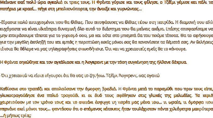 Μείνανε εκεί πολύ ώρα αγκαλιά οι τρεις τους. H Φρίντα γύρισε και τους φίλησε, ο Τζέϊμι γέμισε και πάλι τα ποτήρια με κρασί… πήγε στη μπαλκονόπορτα, την άνοιξε και γυρνώντας…  -Είμαστε πολύ ευτυχισμένοι που θα έλθεις. Που αποφάσισες να έλθεις πίσω στη πατρίδα. Η διαμονή σου εδώ ευχόμαστε να είναι ιδιαίτερα δυναμική όλο αυτό το διάστημα που θα μείνεις ακόμα. Επίσης αποφασίσαμε να μην ετοιμάσουμε τίποτα για το γυρισμό σου, μα και ούτε στο μπαμπά θα του πούμε τίποτα. Θα το αφήσουμε για την μεγάλη έκπληξή του και εμπάς η περιπτώση εσείς μόνοι σας θα κανονίσετε τα θέματά σας. Αν θελήσεις τίποτα θα θέλαμε να μας τηλεγραφήσεις οπωσδήποτε. Ότι και να χρειαστείς εμείς θα το κάνουμε.   Η Φρίντα σηκώθηκε και τον αγκάλιασε και η Άσγκρεντ με την τόση συγκίνηση της ήλθανε δάκρυα.  -Ότι χρειαστώ να είστε σίγουροι ότι θα σας το ζητήσω. Τζέϊμι Άσγκρεντ, σας αγαπώ  Καθίσανε στο τραπέζι και απολαύσανε την όμορφη βραδιά. Η Φρίντα μετά το παραμύθι που πριν τους είπε, γλυκοτραγούδησε ένα παλιό τραγούδι κι οι δυό τους αφέθηκαν στις γλυκές της μελωδίες. Τα κεριά χαιρετούσαν με τον τρόπο τους και το σπιτάκι έσφιγγε τη παρέα μας μέσα του… τι ωραία, τι όμορφα που περνάνε εκεί μόνοι τους… φαντάσου ότι ο επόμενος κάτοικος ήταν τουλάχιστον πέντε χιλιόμετρα μακρύτερα …ή μήπως τρία;;