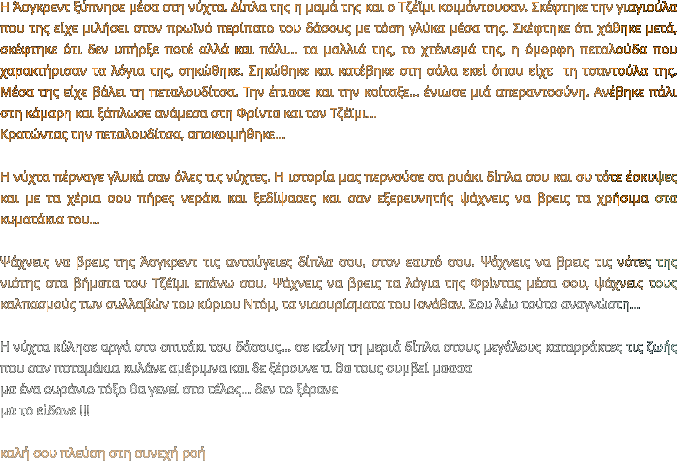 Η Άσγκρεντ ξύπνησε μέσα στη νύχτα. Δίπλα της η μαμά της και ο Τζέϊμι κοιμόντουσαν. Σκέφτηκε την γιαγιούλα που της είχε μιλήσει στον πρωϊνό περίπατο του δάσους με τόση γλύκα μέσα της. Σκέφτηκε ότι χάθηκε μετά, σκέφτηκε ότι δεν υπήρξε ποτέ αλλά και πάλι… τα μαλλιά της, το χτένισμά της, η όμορφη πεταλούδα που χαρακτήρισαν τα λόγια της, σηκώθηκε. Σηκώθηκε και κατέβηκε στη σάλα εκεί όπου είχε  τη τσαντούλα της. Μέσα της είχε βάλει τη πεταλουδίτσα. Την έπιασε και την κοίταξε… ένιωσε μιά απεραντοσύνη. Ανέβηκε πάλι στη κάμαρη και ξάπλωσε ανάμεσα στη Φρίντα και τον Τζέϊμι… Κρατώντας την πεταλουδίτσα, αποκοιμήθηκε…  Η νύχτα πέρναγε γλυκά σαν όλες τις νύχτες. Η ιστορία μας περνούσε σα ρυάκι δίπλα σου και συ τότε έσκυψες και με τα χέρια σου πήρες νεράκι και ξεδίψασες και σαν εξερευνητής ψάχνεις να βρεις τα χρήσιμα στα κυματάκια του…   Ψάχνεις να βρεις της Άσγκρεντ τις ανταύγειες δίπλα σου, στον εαυτό σου. Ψάχνεις να βρεις τις νότες της νιότης στα βήματα του Τζέϊμι επάνω σου. Ψάχνεις να βρεις τα λόγια της Φρίντας μέσα σου, ψάχνεις τους καλπασμούς των συλλαβών του κύριου Ντόμ, τα νιαουρίσματα του Ιονάθαν. Σου λέω τούτο αναγνώστη…  Η νύχτα κύλησε αργά στο σπιτάκι του δάσους… σε κείνη τη μεριά δίπλα στους μεγάλους καταρράκτες τις ζωής που σαν ποταμάκια κυλάνε αμέριμνα και δε ξέρουνε τι θα τους συμβεί μαααα μα ένα ουράνιο τόξο θα γενεί στο τέλος… δεν το ξέρανε μα το είδανε !!!   καλή σου πλεύση στη συνεχή ροή