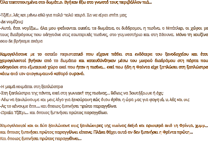 Όλα τακτοποιημένα στο δωμάτιο. Βγήκαν έξω στο γνωστό τους περιβάλλον πιά…  -Τζέϊμι λές και μένω εδώ για πολύ πολύ καιρό. Σα να είμαι σπίτι μας -Δε νομίζεις; -Αυτό, έτσι νομίζω… όλα μου φαίνονται οικεία, τα δωμάτια, οι διάδρομοι, η πισίνα, ο Μπάτλερ, οι χώροι με τους διαδρόμους που οδηγούνε στις εσωτερικές πισίνες, στο γυμναστήριο και στη Σάουνα. Μόνο τη κουζίνα σου δε βρήκαμε ακόμα  Χαμογελάσανε με το αστείο περιστατικό που είχανε πάθει στα ενδότερα του ξενοδοχείου και έτσι χαμογελαστοί βγήκαν από το δωμάτιο και κατευθύνθηκαν μέσω του μικρού διαδρόμου στη πόρτα που οδηγούσε στο εξωτερικό χώρο εκεί που ήταν η πισίνα… εκεί που ήδη η Φρίντα είχε ξαπλώσει στη ξαπλώστρα κάτω από τον απογευματινό καθαρό ουρανό.  -Η μαμά κοιμάται στη ξαπλώστρα -Στη ξαπλώστρα της πάντα, εκεί στη γωνιακή της πισίνας... θέλεις να βουτήξουμε ή όχι; -Λέω να ξαπλώσουμε και μεις λίγο για ξεκούραση εώς ότου έρθει η ώρα μας για φαγητό, τι λές και συ; -Ας το κάνουμε έτσι… και όποιος ξυπνήσει πρώτο παραγγέλνει -Ωραία Τζέϊμι… και όποιος ξυπνήσει πρώτος παραγγέλνει  Χαμογελαστοί και οι δύο ξαπλώσανε στις ξαπλώστρες της πισίνας δεξιά και αριστερά από τη Φρίντα. χμμμ… και όποιος ξυπνήσει πρώτος παραγγέλνει είπανε; Πλάκα θάχει αυτό αν δεν ξυπνήσει η Φρίντα πρώτη… Και όποιος ξυπνήσει πρώτος παραγγέλνει…