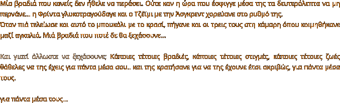 Μία βραδιά που κανείς δεν ήθελε να περάσει. Ούτε καν η ώρα που έσφιγγε μέσα της τα δευτερόλεπτα να μη περνάνε… η Φρίντα γλυκοτραγούδαγε και ο Τζέϊμι με την Άσγκρεντ χορεύανε στο ρυθμό της.  Όταν πιά τελείωσε και αυτό το μπουκάλι με το κρασί, πήγανε και οι τρεις τους στη κάμαρη όπου κοιμηθήκανε μαζί αγκαλιά. Μιά βραδιά που ποτέ δε θα ξεχάσουνε…  Και γιατί άλλωστε να ξεχάσουνε; Κάποιες τέτοιες βραδιές, κάποιες τέτοιες στιγμές, κάποιες τέτοιες ζωές θάθελες να της έχεις για πάντα μέσα σου.. και της κρατήσανε για να της έχουνε έτσι ακριβώς, για πάντα μέσα τους.  για πάντα μέσα τους…
