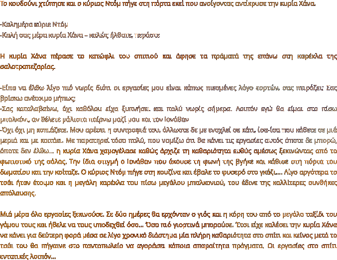 Το κουδούνι χτύπησε και ο κύριος Ντόμ πήγε στη πόρτα εκεί που ανοίγοντας αντίκρυσε την κυρία Χάνα.  -Καλημέρα κύριε Ντόμ -Καλή σας μέρα κυρία Χάνα – καλώς ήλθατε, περάστε  Η κυρία Χάνα πέρασε το κατώφλι του σπιτιού και άφησε τα πράματά της επάνω στη καρέκλα της σαλοτραπεζαρίας.   -Είπα να έλθω λίγο πιό νωρίς διότι οι εργασίες μου είναι κάπως πιεσμένες λόγο εορτών, σας πειράζει; Σας βρίσκω ανέτοιμο μήπως; -Σας καταλαβαίνω, όχι καθόλου είχα ξυπνήσει και πολύ νωρίς σήμερα. Λοιπόν εγώ θα είμαι στο πίσω μπαλκόνι, αν θέλετε μάλιστα παίρνω μαζί μου και τον Ιονάθαν -Όχι όχι μη κοπιάζετε. Μου αρέσει η συντροφιά του, άλλωστε δε με ενοχλεί σε κάτι, ίσα-ίσα που κάθετε σε μιά μεριά και με κοιτάει. Με παρατηρεί τόσο πολύ, που νομίζω ότι θα κάνει τις εργασίες αυτός όποτε δε μπορώ, όποτε δεν έλθω… η κυρία Χάνα χαμογέλασε καθώς άρχιζε τη καθαριότητα ευθύς αμέσως ξεκινώντας από το φωτιστικό της σάλας. Την ίδια στιγμή ο Ιονάθαν που άκουσε τη φωνή της βγήκε και κάθισε στη πόρτα του δωματίου και την κοίταζε. Ο κύριος Ντόμ πήγε στη κουζίνα και έβαλε το φυσερό στο γκάζι…. Λίγο αργότερα το τσάι ήταν έτοιμο και η μεγάλη καρέκλα του πίσω μεγάλου μπαλκονιού, του έδινε της καλλίτερες συνθήκες απόλαυσης.  Μιά μέρα όλο εργασίες ξεκινούσε. Σε δύο ημέρες θα ερχόνταν ο γιός και η κόρη του από το μεγάλο ταξίδι του γάμου τους και ήθελε να τους υποδεχθεί όσο… Όσο πιό γιορτινά μπορούσε. Έτσι είχε καλέσει την κυρία Χάνα να κάνει για δεύτερη φορά μέσα σε λίγο χρονικό διάστημα μία πλήρη καθαριότητα στο σπίτι και κείνος μετά το τσάι του θα πήγαινε στο παντοπωλείο να αγοράσει κάποια απαραίτητα πράγματα. Οι εργασίες στο σπίτι εντατικές λοιπόν…