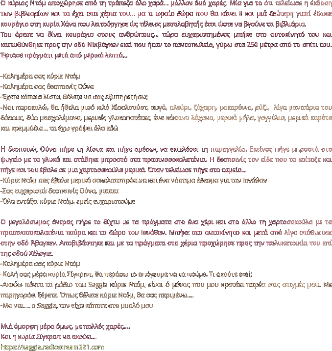 Ο κύριος Ντόμ αποχώρησε από τη τράπεζα όλο χαρά… μάλλον δυό χαρές. Μία για το ότι τελείωσε η έκδοση των βιβλιαρίων και τα έχει στα χέρια του… μα τι ωραίο δώρο που θα κάνει !! και μιά δεύτερη γιατί έδωσε κουράγιο στη κυρία Χάνα που λειτούργησε ώς τέλειος μεσολαβητής έτσι ώστε να βγούνε τα βιβλιάρια.  Του άρεσε να δίνει κουράγιο στους ανθρώπους… τώρα ευχαριστημένος μπήκε στο αυτοκίνητό του και κατευθύνθηκε προς την οδό Νίκβάγκεν εκεί που ήταν το παντοπωλείο, γύρω στα 250 μέτρα από το σπίτι του. Έφτασε πράγματι μετά από μερικά λεπτά…  -Καλημέρα σας κύριε Ντόμ -Καλημέρα σας δεσποινίς Ούνα -Έχετε κάποια λίστα, θέλετε να σας εξυπηρετήσω; -Ναι παρακαλώ, θα ήθελα μισό κιλό Χίσολσούστ, αυγά, αλεύρι, ζάχαρη, μακαρόνια, ρύζι,  λίγα μανιτάρια του δάσους, δύο μοσχολέμονα, μερικές γλυκοπατάτες, ένα κόκκινο λάχανο, μερικά μήλα, γογγύλια, μερικά καρότα και κρεμμύδια… τα έχω γράψει όλα εδώ  Η δεσποινίς Ούνα πήρε τη λίστα και πήγε αμέσως να εκτελέσει τη παραγγελία. Εκείνος πήγε μπροστά στο ψυγείο με τα γλυκά και στάθηκε μπροστά στα πρασινοσοκολατένια. Η δεσποινίς τον είδε που τα κοίταζε και πήγε και του έβαλε σε μια χαρτοσακούλα μερικά. Όταν τελείωσε πήγε στο ταμείο… -Κύριε Ντόμ σας έβαλα μερικά σοκολατοπράσινα και ένα νόστιμο έδεσμα για τον Ιονάθαν -Σας ευχαριστώ δεσποινίς Ούνα, μαααα -Όλα εντάξει κύριε Ντόμ, εμείς ευχαριστούμε   Ο μεγαλόσωμος άντρας πήρε το δίχτυ με τα πράγματα στο ένα χέρι και στο άλλο τη χαρτοσακούλα με τα πρασινοσοκολατένια πούρα και το δώρο του Ιονάθαν. Μπήκε στο αυτοκίνητο και μετά από λίγο στάθμευσε στην οδό Άβαγκεν. Αποβιβάστηκε και με τα πράγματα στα χέρια προχώρησε προς την πολυκατοικία του επί της οδού Χέλογιε. -Καλημέρα σας κύριε Ντόμ -Καλή σας μέρα κυρία Σίγκριντ, θα περάσω το απόγευμα να τα πούμε. Τι ακούτε εκεί; -Ακούω πάντα το ράδιο του Saggia κύριε Ντόμ, είναι ό μόνος που μου κρατάει παρέα στις στιγμές μου. Με παρηγοράει ξέρετε. Όπως θέλετε κύριε Ντόμ, θα σας περιμένω…. -Μα ναι…. ο Saggia, τον είχα κάποτε στο μυαλό μου  Μιά όμορφη μέρα όμως, με πολλές χαρές…. Και η κυρία Σίγκριντ να ακούει… https://saggia.radiostream321.com