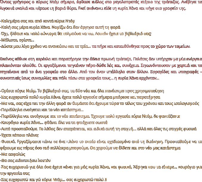 Όντας γρήγορος ο κύριος Ντόμ σήμερα, έφθασε κιόλας στο μεγαλοπρεπές κτήριο της τράπεζας. Ανέβηκε τα λιγοστά σκαλιά και πέρασε τη βαριά θύρα. Εκεί απέναντι είδε τη κυρία Χάνα και πήγε στο γραφείο της.  -Καλημέρα σας και από κοντά κύριε Ντόμ -Καλή σας μέρα κυρία Χάνα. Νομίζω ότι δεν άργησα αυτή τη φορά -Όχι, ήλθατε και πολύ σύντομα θα τολμούσα να πω. Λοιπόν έχετε το βιβλιάριό σας; -Μάλιστα, ορίστε… -Δώστε μου λίγο χρόνο να ανανεώσω και τα τρία… τα πήρε και κατευθύνθηκε προς το χώρο των ταμείων.   Εκείνος κάθισε στη καρέκλα και παρατήρησε την άδεια πρωινή τράπεζα. Πελάτες δεν υπήρχαν μα μία ενέργεια πλανιόνταν ολούθε. Οι εργαζόμενοι πηγαίναν πέρα-δώθε λές και, συνέχεια. Σηκωνόντουσαν με χαρτιά και τα πηγαίνανε από το ένα γραφείο στο άλλο. Από τον έναν υπάλληλο στον άλλον. Σφραγίδες και υπογραφές – συνοπτικές ίσως συνομιλίες και πάλι πίσω στα γραφεία τους… η κυρία Χάνα ερχόνταν…  -Ορίστε κύριε Ντόμ. Το βιβλιάριό σας, τα δύο νέα και όλα πανέτοιμα προς χρησιμοποίηση -Σας ευχαριστώ πολύ κυρία Χάνα, έχετε πολύ εργασία σήμερα μπόρεσα και παρατήρησα -Μα ναι, σας είχα πει την άλλη φορά αν θυμάστε ότι έχουμε τώρα το τέλος του χρόνου και τους ισολογισμούς -Παράλληλα ανοίγεται και το νέο κατάστημα… -Παράλληλα ναι ανοίγουμε και το νέο κατάστημα. Έχουμε πολύ εργασία κύριε Ντόμ, δε φαντάζεστε  -Κουράγιο κυρία Χάνα… φθάνει όλα να τα φτιάχνετε σωστά -Αυτό προσπαθούμε. Το λάθος δεν επιτρέπεται, και ειδικά αυτή τη στιγμή… αλλά και όλες τις στιγμές φυσικά -Έχετε κάποιο πλάνο; -Φυσικά. Εργαζόμαστε πάνω σε ένα πλάνο το οποίο είναι σχεδιασμένο από τη διοίκηση. Προσπαθούμε να το φέρουμε εις πέρας όσο πιό καλλίτερα μπορούμε. Θα χαρούμε να έλθετε και στο νέο μας κατάστημα -Μα ασφαλώς -Θα σας ειδοποιήσω λοιπόν -Σας ευχαριστώ για όλα όσα έχετε κάνει για μάς κυρία Χάνα, και φυσικά, Χάρηκα που τα είπαμε… κουράγιο για την εργασία σας -Σας ευχαριστώ και γώ κύριε Ντόμ… σας ευχαριστώ πολύ !!