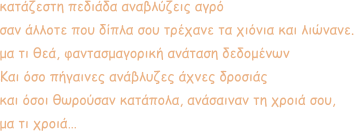 κατάζεστη πεδιάδα αναβλύζεις αγρό σαν άλλοτε που δίπλα σου τρέχανε τα χιόνια και λιώνανε. μα τι θεά, φαντασμαγορική ανάταση δεδομένων Και όσο πήγαινες ανάβλυζες άχνες δροσιάς και όσοι θωρούσαν κατάπολα, ανάσαιναν τη χροιά σου, μα τι χροιά…