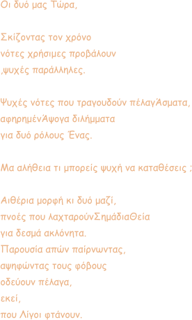 Οι δυό μας Τώρα,  Σκίζοντας τον χρόνο  νότες χρήσιμες προβάλουν ,ψυχές παράλληλες.     Ψυχές νότες που τραγουδούν πέλαγΆσματα, αφηρημένΆψογα διλήμματα για δυό ρόλους Ένας.  Μα αλήθεια τι μπορείς ψυχή να καταθέσεις ;  Αιθέρια μορφή κι δυό μαζί, πνοές που λαχταρούνΣημάδιαΘεία για δεσμά ακλόνητα.  Παρουσία απών παίρνωντας, αψηφώντας τους φόβους οδεύουν πέλαγα,  εκεί, που Λίγοι φτάνουν.
