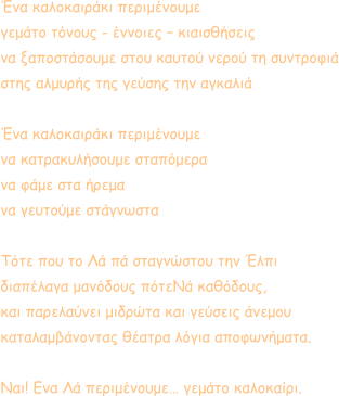 Ένα καλοκαιράκι περιμένουμε γεμάτο τόνους - έννοιες – κιαισθήσεις να ξαποστάσουμε στου καυτού νερού τη συντροφιά στης αλμυρής της γεύσης την αγκαλιά  Ένα καλοκαιράκι περιμένουμε  να κατρακυλήσουμε σταπόμερα  να φάμε στα ήρεμα να γευτούμε στάγνωστα  Τότε που το Λά πά σταγνώστου την Έλπι διαπέλαγα μανόδους πότεΝά καθόδους, και παρελαύνει μιδρώτα και γεύσεις άνεμου καταλαμβάνοντας θέατρα λόγια αποφωνήματα.   Ναι! Ενα Λά περιμένουμε… γεμάτο καλοκαίρι.