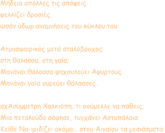 Μήδεια απόλλες τις απόψεις ψελλίζει δροσιές ωσάν ύδωρ αναμνήσεις του κύκλου του  Ατμοσφαιρικός μετά σταλόβροχος στη θάλασσα; στη γαία; Μανάναι θάλασσα ψαχουλεύει Άψυρτους Μανάναι γαία γυρεύει θάλασσες.  αχΑσύμμετρη Χαλκιόπη, τι σούμελλε να πάθεις. Μια πεταλούδα σάφησε, τυγχάνει Αστυπάλαια Κείθε Να-ιριδίζει ακόμα… στου Αιγαίου τα μεσιάσματα