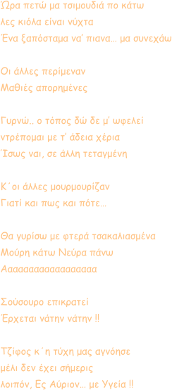 Ώρα πετώ μα τσιμουδιά πο κάτω  λες κιόλα είναι νύχτα  Ένα ξαπόσταμα να’ πιανα… μα συνεχάω  Οι άλλες περίμεναν Μαθιές απορημένες  Γυρνώ.. ο τόπος δώ δε μ’ ωφελεί ντρέπομαι με τ’ άδεια χέρια Ίσως ναι, σε άλλη τεταγμένη  Κ΄οι άλλες μουρμουρίζαν Γιατί και πως και πότε…  Θα γυρίσω με φτερά τσακαλιασμένα Μούρη κάτω Νεύρα πάνω Αααααααααααααααααα  Σούσουρο επικρατεί Έρχεται νάτην νάτην !!  Τζίφος κ΄η τύχη μας αγνόησε μέλι δεν έχει σήμερις λοιπόν, Ες Αύριον… με Υγεία !!