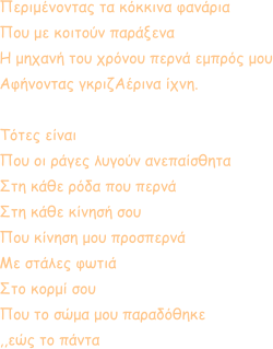 Περιμένοντας τα κόκκινα φανάρια Που με κοιτούν παράξενα Η μηχανή του χρόνου περνά εμπρός μου Αφήνοντας γκριζΑέρινα ίχνη.  Τότες είναι Που οι ράγες λυγούν ανεπαίσθητα Στη κάθε ρόδα που περνά Στη κάθε κίνησή σου Που κίνηση μου προσπερνά Με στάλες φωτιά Στο κορμί σου Που το σώμα μου παραδόθηκε ,,εώς το πάντα