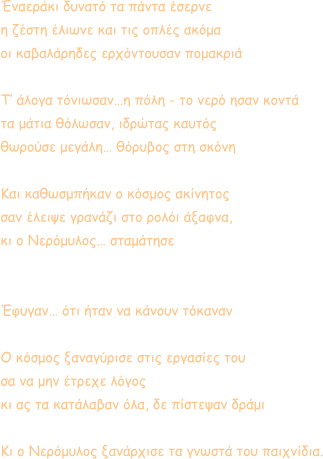Έναεράκι δυνατό τα πάντα έσερνε η ζέστη έλιωνε και τις οπλές ακόμα οι καβαλάρηδες ερχόντουσαν πoμακριά  Τ’ άλογα τόνιωσαν…η πόλη - το νερό ησαν κοντά τα μάτια θόλωσαν, ιδρώτας καυτός θωρούσε μεγάλη… θόρυβος στη σκόνη  Και καθωσμπήκαν ο κόσμος ακίνητος σαν έλειψε γρανάζι στο ρολόι άξαφνα, κι ο Νερόμυλος… σταμάτησε   Έφυγαν… ότι ήταν να κάνουν τόκαναν  Ο κόσμος ξαναγύρισε στις εργασίες του σα να μην έτρεχε λόγος κι ας τα κατάλαβαν όλα, δε πίστεψαν δράμι  Κι ο Νερόμυλος ξανάρχισε τα γνωστά του παιχνίδια.
